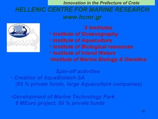 HELLENIC CENTRE FOR MARINE RESEARCH www.hcmr.gr 5 Institutes Institute of Oceanography Institute of Aquaculture Institute of Biological resources Institute of Inland Waters Institute of Marine Biology & Genetics Spin-off activities Creation of AquaBiotech SA (65 % private funds, large Aquaculture companies) Development of Marine Technology Park 8 MEuro project, 50 % private funds 
