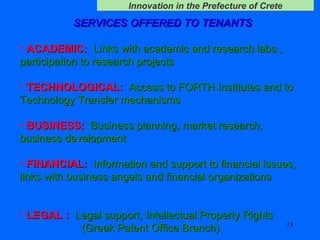 SERVICES OFFERED TO TENANTS   ACADEMIC:   Links with academic and research labs , participation to research projects  TECHNOLOGICAL:   Access to FORTH Institutes and to Technology Transfer mechanisms  BUSINESS:   Business planning, market research, business development  FINANCIAL:   Information and support to financial issues, links with business angels and financial organizations    LEGAL :   Legal support ,  Intellectual Property Rights    ( Greek Patent Office Branch ) 