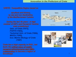 CRETE:  Competitive Region based on  a)culture and history,  b) sea and sun destination,  c) the Mediterranean Cuisine  During the last  30  years : A high number of HEI’s and Research Centres were established: Univ. of Crete (1977),  FORTH (1983),  Technical Univ. of Crete (1984),  MAICh (1985),  Inst. Marine Biology of Crete  (1987) Crete has a high capacity in R&D , but lacks the  critical mass of quality research infrastructures and SMEs collaboration  to become a region of knowledge   