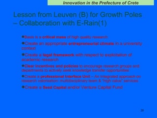 Lesson from Leuven (B) for Growth Poles – Collaboration with E-Rain(1) Basis is a  critical mass  of high quality research Create an appropriate  entrepreneurial climate  in a university context   Create a  legal framework  with respect to exploitation of academic research   Clear incentives and policies  to encourage research groups and departments to actively seek knowledge transfer opportunities   Create a  professional Interface Unit  – An Integrated approach on research valorisation: multidisciplinary team & “high value” services Create a  Seed   Capital  and/or Venture Capital Fund 