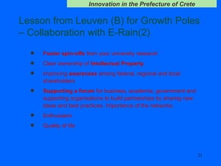 Lesson from Leuven (B) for Growth Poles – Collaboration with E-Rain(2) Foster spin-offs  from your university research Clear ownership of  Intellectual Property Improving  awareness  among federal, regional and local shareholders Supporting a forum  for business, academia, government and supporting organisations to build partnerships by sharing new ideas and best practices. Importance of the networks. Enthusiasm Quality of life 