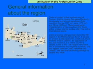 General information  about the region Crete is located to the southern end of Europe, it is the closest European Region to the equator and almost equidistant from mainland Europe (110 km), Asia (175 km) and Africa (300 km). These geographic characteristics of the island provide Crete with a unique chance to play a key role in the international scene.  Crete is Greece’s largest island and the fifth largest in the Mediterranean basin. It covers an area of 8.336 square km, which is 6.3% of the total area of Greece. It’s population of 603.000 houses 5,5 % of the country’s people. Crete is the 13th Region of Greece and is divided into four regional councils. The two biggest cities of Crete, Heraklion and Chania , are also the two main gateways for people   and   trade.  