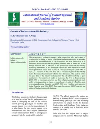 110
Introduction
The Indian automotive industry has emerged
as a 'sunrise sector' in the Indian economy.
India is emerging as one of the world's
fastest growing passenger car markets and
second largest two wheeler manufacturer. It
is also home for the largest motor cycle
manufacturer and fifth largest commercial
vehicle manufacturer. India is emerging as
an export hub for sports utility vehicles
(SUVs). The global automobile majors are
looking to leverage India's cost-competitive
manufacturing practices and are assessing
opportunities to export SUVs to Europe,
South Africa and Southeast Asia. India can
emerge as a supply hub to feed the world
demand for SUVs.
India also has the largest base to export
compact cars to Europe. Moreover, hybrid
A B S T R A C T
The present paper revises the category wise production, sales and exports of
Automobiles in India. In recent years India has been developing as a market
potential for automobiles due to rise in demand and as a result there is an
increased production to tap the growing demand both at home and in the
foreign markets. This is reflected in the production figures of the industry
especially remarkable in the passenger vehicle and three wheeler divisions,
where production raised from 1,209,876 vehicles in the year 2004 2005 to
3,072,651 vehicles in the year 2013 2014. The sales figure of the industry
states that sales of commercial vehicles have decreased. The analysis of the
ten year data of the industry indicates that the sale of the industry is quite
satisfactory. The exports of made in India rose by 31% in financial year
2004 2005 as passenger cars, two and three wheelers, commercial and multi
utility vehicles continue to charm overseas buyers. A total of 1.2 million units
were shipped during financial year 2007 2008 over 1 million units exported
in the financial year 2006 2007. This paper focuses on SWOT analysis and
vision of Indian Automobile Industry.
KEYWORDS
Indian automobile
Industry,
Sports utility vehicles
Growth of Indian Automobile Industry
M. Krishnaveni* and R. Vidya
Department of Commerce, L.R.G. Government Arts College for Women, Tirupur (Dt.),
Tamilnadu, India
*Corresponding author
ISSN: 2347-3215 Volume 3 Number 2 (February-2015) pp. 110-118
www.ijcrar.com
 