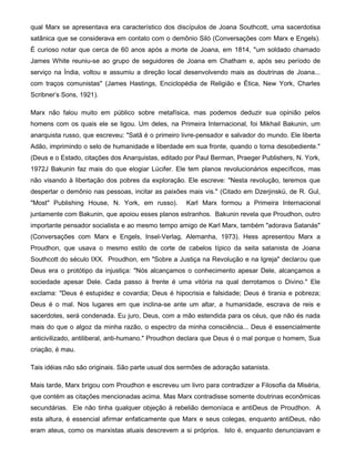 qual Marx se apresentava era característico dos discípulos de Joana Southcott, uma sacerdotisa
satânica que se considerava em contato com o demônio Siló (Conversações com Marx e Engels).
É curioso notar que cerca de 60 anos após a morte de Joana, em 1814, "um soldado chamado
James White reuniu-se ao grupo de seguidores de Joana em Chatham e, após seu período de
serviço na Índia, voltou e assumiu a direção local desenvolvendo mais as doutrinas de Joana...
com traços comunistas" (James Hastings, Enciclopédia de Religião e Ética, New York, Charles
Scribner's Sons, 1921).
Marx não falou muito em público sobre metafísica, mas podemos deduzir sua opinião pelos
homens com os quais ele se ligou. Um deles, na Primeira Internacional, foi Mikhail Bakunin, um
anarquista russo, que escreveu: "Satã é o primeiro livre-pensador e salvador do mundo. Ele liberta
Adão, imprimindo o selo de humanidade e liberdade em sua fronte, quando o torna desobediente."
(Deus e o Estado, citações dos Anarquistas, editado por Paul Berman, Praeger Publishers, N. York,
1972J Bakunin faz mais do que elogiar Lúcifer. Ele tem planos revolucionários específicos, mas
não visando à libertação dos pobres da exploração. Ele escreve: "Nesta revolução, teremos que
despertar o demônio nas pessoas, incitar as paixões mais vis." (Citado em Dzerjinskü, de R. Gul,
"Most" Publishing House, N. York, em russo). Karl Marx formou a Primeira Internacional
juntamente com Bakunin, que apoiou esses planos estranhos. Bakunin revela que Proudhon, outro
importante pensador socialista e ao mesmo tempo amigo de Karl Marx, também "adorava Satanás"
(Conversações com Marx e Engels, Insel-Verlag, Alemanha, 1973). Hess apresentou Marx a
Proudhon, que usava o mesmo estilo de corte de cabelos típico da seita satanista de Joana
Southcott do século IXX. Proudhon, em "Sobre a Justiça na Revolução e na Igreja" declarou que
Deus era o protótipo da injustiça: "Nós alcançamos o conhecimento apesar Dele, alcançamos a
sociedade apesar Dele. Cada passo à frente é uma vitória na qual derrotamos o Divino." Ele
exclama: "Deus é estupidez e covardia; Deus é hipocrisia e falsidade; Deus é tirania e pobreza;
Deus é o mal. Nos lugares em que inclina-se ante um altar, a humanidade, escrava de reis e
sacerdotes, será condenada. Eu juro, Deus, com a mão estendida para os céus, que não és nada
mais do que o algoz da minha razão, o espectro da minha consciência... Deus é essencialmente
anticivilizado, antiliberal, anti-humano." Proudhon declara que Deus é o mal porque o homem, Sua
criação, é mau.
Tais idéias não são originais. São parte usual dos sermões de adoração satanista.
Mais tarde, Marx brigou com Proudhon e escreveu um livro para contradizer a Filosofia da Miséria,
que contém as citações mencionadas acima. Mas Marx contradisse somente doutrinas econômicas
secundárias. Ele não tinha qualquer objeção à rebelião demoníaca e antiDeus de Proudhon. A
esta altura, é essencial afirmar enfaticamente que Marx e seus colegas, enquanto antiDeus, não
eram ateus, como os marxistas atuais descrevem a si próprios. Isto é, enquanto denunciavam e
 