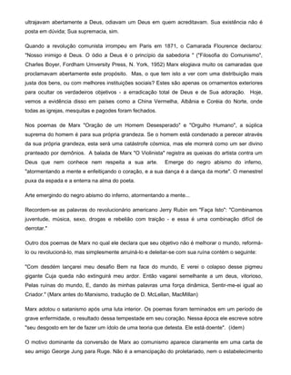 ultrajavam abertamente a Deus, odiavam um Deus em quem acreditavam. Sua existência não é
posta em dúvida; Sua supremacia, sim.
Quando a revolução comunista irrompeu em Paris em 1871, o Camarada Flourence declarou:
"Nosso inimigo é Deus. O ódio a Deus é o princípio da sabedoria " ("Filosofia do Comunismo",
Charles Boyer, Fordham Umversity Press, N. York, 1952) Marx elogiava muito os camaradas que
proclamavam abertamente este propósito. Mas, o que tem isto a ver com uma distribuição mais
justa dos bens, ou com melhores instituições sociais? Estes são apenas os ornamentos exteriores
para ocultar os verdadeiros objetivos - a erradicação total de Deus e de Sua adoração. Hoje,
vemos a evidência disso em países como a China Vermelha, Albânia e Coréia do Norte, onde
todas as igrejas, mesquitas e pagodes foram fechados.
Nos poemas de Marx "Oração de um Homem Desesperado" e "Orgulho Humano", a súplica
suprema do homem é para sua própria grandeza. Se o homem está condenado a perecer através
da sua própria grandeza, esta será uma catástrofe cósmica, mas ele morrerá como um ser divino
pranteado por demônios. A balada de Marx "O Violinista" registra as queixas do artista contra um
Deus que nem conhece nem respeita a sua arte. Emerge do negro abismo do inferno,
"atormentando a mente e enfeitiçando o coração, e a sua dança é a dança da morte". O menestrel
puxa da espada e a enterra na alma do poeta.
Arte emergindo do negro abismo do inferno, atormentando a mente...
Recordem-se as palavras do revolucionário americano Jerry Rubin em "Faça Isto": "Combinamos
juventude, música, sexo, drogas e rebelião com traição - e essa é uma combinação difícil de
derrotar."
Outro dos poemas de Marx no qual ele declara que seu objetivo não é melhorar o mundo, reformá-
lo ou revolucioná-lo, mas simplesmente arruiná-lo e deleitar-se com sua ruína contém o seguinte:
"Com desdém lançarei meu desafio Bem na face do mundo, E verei o colapso desse pigmeu
gigante Cuja queda não extinguirá meu ardor. Então vagarei semelhante a um deus, vitorioso,
Pelas ruínas do mundo, E, dando às minhas palavras uma força dinâmica, Sentir-me-ei igual ao
Criador." (Marx antes do Marxismo, tradução de D. McLellan, MacMillan)
Marx adotou o satanismo após uma luta interior. Os poemas foram terminados em um período de
grave enfermidade, o resultado dessa tempestade em seu coração. Nessa época ele escreve sobre
"seu desgosto em ter de fazer um ídolo de uma teoria que detesta. Ele está doente". (ídem)
O motivo dominante da conversão de Marx ao comunismo aparece claramente em uma carta de
seu amigo George Jung para Ruge. Não é a emancipação do proletariado, nem o estabelecimento
 