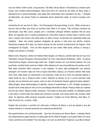 de uma melhor ordem social. Jung escreve: "Se Marx, Bruno Bauer e Feuerbach se unissem para
fundar uma revisão político-teológica, Deus faria bem em cercar-se de todos os Seus anjos e
abandonar-se à autocomiseração, pois estes três certamente iriam expulsá-lo do céu..." (Citação
de MacLellan, ver acima) Todos os satanistas ativos destruíram vidas. O mesmo sucedeu com
Marx.
Arnold Kunzli, em seu livro K. Marx - "Um Psicograma" (Europa-Verlag, Z.urich, 1966), conta-nos o
tipo de vida de Marx que levou ao suicídio duas filhas e um genro. Três crianças morreram de
subnutrição. Sua filha Laura, casada com o socialista Laforgue também sepultou três de seus
filhos. Em seguida, ela e o marido suicidaram-se. Outra filha, Eleanor, decidiu fazer o mesmo, junto
com o marido. Ela morreu. Ele voltou atrás no último minuto. As famílias dos satanistas estão sob
maldição. Marx não sentia qualquer obrigação de ganhar a vida para sua família, embora
facilmente pudesse tê-lo feito, ao menos através de seu enorme conhecimento de línguas. Vivia
mendigando de Engels. Teve um filho ilegítimo de sua criada. Mais tarde, atribuiu a criança a
Engels, que aceitou a comédia.
Bebia muito. Riazanov, diretor do Instituto Marx-Engels, em Moscou, admite este fato em seu livro
"Karl Marx, Homem Pensador e Revolucionário" (N. York, International Publishers, 1927). E porque
mencionamos Engels, diremos algo sobre ele. Engels cresceu em uma família piedosa. Em sua
juventude, compôs lindos poemas cristãos. Não sabemos em que circunstâncias ele perdeu sua fé.
Mas após encontrar Marx, escreveu a seu respeito: "A quem está perseguindo com esforço
selvagem. Um homem negro de Trier (o lugar onde Marx nasceu), um monstro notável. Não anda
nem corre, salta sobre os calcanhares e se endurece, cheio de ira e como se quisesse agarrar a
vasta tenda do céu e lançá-la sobre a terra. Estende os braços no ar; o punho perverso está
cerrado, ele se enfurece sem cessar, como se dez mil demônios fossem agarrá-lo pelos cabelos."
(Marx-Engels, obras selecionadas em alemão, volume II suplementar, p. 301 ) Engels começara a
duvidar da fé cristã após ter lido um livro do teólogo liberal Bruno Bauer. Passou então por violenta
luta em seu íntimo. Nessa ocasião, escreveu: "Oro todos os dias pela verdade, na realidade quase
o dia inteiro, e tenho feito isso desde que comecei a duvidar, mas ainda assim não consigo voltar
atrás. As lágrimas estão jorrando enquanto escrevo." (Citado em Franz Mehring, Karl Marx, G.
Allen & Unwin Ltd., Lundres, 1936)
Engels não encontrou o caminho de volta para a Palavra de Deus, e uniu-se àquele a que ele
próprio chamara "o monstro possuído por centenas de demônios".
Ele experimentara uma contraconversão. Que tipo de pessoa era Bruno Bauer, o teólogo liberal
que desempenhou papel decisivo na destruição da fé cristã de Engels e que apoiou Marx em seus
novos caminhos anti-cristãos? Teve ele algo a ver com os demônios? Vejamos o que Bruno Bauer
 
