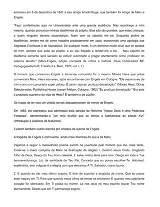 escreveu em 6 de dezembro de 1841 a seu amigo Arnold Ruge, que também foi amigo de Marx e
Engels:
"Faço conferências aqui na Universidade ante uma grande audiência. Não reconheço a mim
mesmo, quando pronuncio minhas blasfêmias do púlpito. Elas são tão grandes, que estas crianças,
a quem ninguém deveria escandalizar, ficam com os cabelos em pé. Enquanto profiro as
blasfêmias, lembro-me de como trabalho piedosamente em casa, escrevendo uma apologia das
Sagradas Escrituras e do Apocalipse. De qualquer modo, é um demônio muito cruel que se apossa
de mim, sempre que subo ao púlpito, e eu sou forçado a render-me a ele... . Meu espírito de
blasfêmia somente será saciado se estiver autorizado a pregar abertamente como professor do
sistema ateísta." (Marx-Engels, edição completa de crítica e história, Casa Publicadora ME
Verlagsgesellschaft, Frankfurt a. Main, 1927, vol. I, 1).
O homem que convenceu Engels a tornar-se comunista foi o mesmo Moses Hess que antes
convencera Marx, Hess escreveu, após encontrar-se com Engels em Cologne: "Ele separou-se de
mim como um comunista super zeloso. É assim que eu produzo devastação." (Moses Hess, Obras
Selecionadas, Publishing House Joseph Melzer, Cologne, 1962) "Eu produzo devastação " Era este
o propósito supremo da vida de Hess? É também o de Lúcifer.
Os traços de ter sido um cristão jamais desapareceram da mente de Engels.
Em 1865, ele expressou sua admiração pela canção da Reforma "Nosso Deus é uma Poderosa
Fortaleza", denominando-a "um hino triunfal que se tornou a Marselhesa do século XVI"
(Introdução à Dialética da Natureza).
Existem também outros dizeres pró-cristãos da autoria de Engels.
A tragédia de Engels é comovente, ainda mais dolorosa do que a de Marx.
Vejamos a seguir o maravilhoso poema escrito na juventude pelo homem que iria, mais tarde,
tornar-se o maior cúmplice de Marx na destruição da religião: l. Senhor Jesus Cristo, Unigênito
Filho de Deus, Desça do Teu trono celestial, E salve minha alma para mim. Desça em toda a Tua
bem-aventurança, Luz da santidade de Teu Pai, Conceda que eu possa escolher-Te. Adorável,
esplêndida, sem mágoas é a alegria com que elevamos A Ti, Salvador, nosso louvor.
2. E quando eu der meu último suspiro, E tiver de suportar a angústia da morte, Que eu possa
estar seguro em Ti; Para que quando meus olhos de trevas se encherem E quando meu palpitante
coração for silenciado, Em Ti possa eu morrer. Lá nos céus irá meu espírito louvar Teu nome
eternamente, Desde que em Ti permaneça seguro.
 
