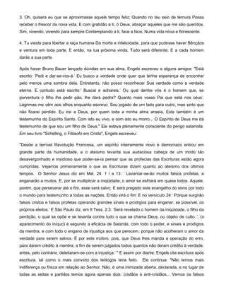 3. Oh, quisera eu que se aproximasse aquele tempo feliz; Quando no teu seio de ternura Possa
receber o frescor da nova vida, E com gratidão a ti, ó Deus, abraçar aqueles que me são queridos,
Sim, vivendo, vivendo para sempre Contemplando a ti, face a face, Numa vida nova e florescente.
4. Tu vieste para libertar a raça humana Da morte e infelicidade, para que pudesse haver Bênçãos
e ventura em toda parte. E então, na tua próxima vinda, Tudo será diferente; E a cada homem
darás a sua parte.
Após haver Bruno Bauer lançado dúvidas em sua alma, Engels escreveu a alguns amigos: "Está
escrito: 'Pedi e dar-se-vos-á.' Eu busco a verdade onde quer que tenha esperança de encontrar
pelo menos uma sombra dela. Entretanto, não posso reconhecer Sua verdade como a verdade
eterna. E contudo está escrito:' Buscai e achareis.' Ou qual dentre vós é o homem que, se
porventura o filho lhe pedir pão, lhe dará pedra? Quanto mais vosso Pai que está nos céus'.
Lágrimas me vêm aos olhos enquanto escrevo. Sou jogado de um lado para outro, mas sinto que
não ficarei perdido. Eu irei a Deus, por quem toda a minha alma anseia. Este também é um
testemunho do Espírito Santo. Com isto eu vivo, e com isto eu morro... O Espírito de Deus me dá
testemunho de que sou um filho de Deus." Ele estava plenamente consciente do perigo satanista.
Em seu livro "Schelling, o Filósofo em Cristo", Engels escreveu:
"Desde a terrível Revolução Francesa, um espírito inteiramente novo e demoníaco entrou em
grande parte da humanidade, e o ateísmo levanta sua audaciosa cabeça de um modo tão
desavergonhado e insidioso que poder-se-ia pensar que as profecias das Escrituras estão agora
cumpridas. Vejamos primeiramente o que as Escrituras dizem quanto ao ateísmo dos últimos
tempos. O Senhor Jesus diz em Mat. 24: 1 l a 13: ' Levantar-se-ão muitos falsos profetas, e
enganarão a muitos. E, por se multiplicar a iniqüidade, o amor se esfriará em quase todos. Aquele,
porém, que perseverar até o fim, esse será salvo. E será pregado este evangelho do reino por todo
o mundo para testemunho a todas as nações. Então virá o fim' E no versículo 24:' Porque surgirão
falsos cristos e falsos profetas operando grandes sinais e prodígios para enganar, se possível, os
próprios eleitos.' E São Paulo diz, em II Tess. 2:3: 'Será revelado o homem da iniqüidade, o filho da
perdição, o qual se opõe e se levanta contra tudo o que se chama Deus, ou objeto de culto..'. (o
aparecimento do iníquo) é segundo a eficácia de Satanás, com todo o poder, e sinais e prodígios
da mentira, e com todo o engano de injustiça aos que perecem, porque não acolheram o amor da
verdade para serem salvos. É por este motivo, pois, que Deus lhes manda a operação do erro,
para darem crédito à mentira; a fim de serem julgados todos quantos não deram crédito à verdade;
antes, pelo contrário, deleitaram-se com a injustiça.' " E assim por diante. Engels cita escritura após
escritura, tal como o mais convicto dos teólogos teria feito. Ele continua: "Não temos mais
indiferença ou frieza em relação ao Senhor. Não, é uma inimizade aberta, declarada, e no lugar de
todas as seitas e partidos temos agora apenas dois: cristãos e anti-cristãos... Vemos os falsos
 