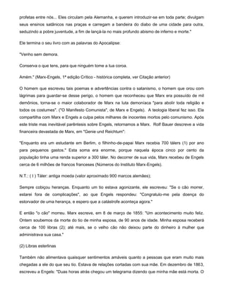 profetas entre nós... Eles circulam pela Alemanha, e querem introduzir-se em toda parte; divulgam
seus ensinos satânicos nas praças e carregam a bandeira do diabo de uma cidade para outra,
seduzindo a pobre juventude, a fim de lançá-la no mais profundo abismo de inferno e morte."
Ele termina o seu livro com as palavras do Apocalipse:
"Venho sem demora.
Conserva o que tens, para que ninguém tome a tua coroa.
Amém." (Marx-Engels, 1ª edição Crítico - histórica completa, ver Citação anterior)
O homem que escreveu tais poemas e advertências contra o satanismo, o homem que orou com
lágrimas para guardar-se desse perigo, o homem que reconheceu que Marx era possuído de mil
demônios, torna-se o maior colaborador de Marx na luta demoníaca "para abolir toda religião e
todos os costumes". ("O Manifesto Comunista", de Marx e Engels). A teologia liberal fez isso. Ela
compartilha com Marx e Engels a culpa pelos milhares de inocentes mortos pelo comunismo. Após
este triste mas inevitável parêntesis sobre Engels, retornamos a Marx. Rolf Bauer descreve a vida
financeira devastada de Marx, em "Genie und Reichtum":
"Enquanto era um estudante em Berlim, o filhinho-de-papai Marx recebia 700 tálers (1) por ano
para pequenos gastos." Esta soma era enorme, porque naquela época cinco por cento da
população tinha uma renda superior a 300 táler. No decorrer de sua vida, Marx recebeu de Engels
cerca de 6 milhões de francos franceses (Números do Instituto Marx-Engels).
N.T.: ( I ) Táler: antiga moeda (valor aproximado 900 marcos alemães);
Sempre cobiçou heranças. Enquanto um tio estava agonizante, ele escreveu: "Se o cão morrer,
estarei fora de complicações", ao que Engels respondeu: "Congratulo-me pela doença do
estorvador de uma herança, e espero que a catástrofe aconteça agora."
E então "o cão" morreu. Marx escreve, em 8 de março de 1855: "Um acontecimento muito feliz.
Ontem soubemos da morte do tio de minha esposa, de 90 anos de idade. Minha esposa receberá
cerca de 100 libras (2); até mais, se o velho cão não deixou parte do dinheiro à mulher que
administrava sua casa."
(2) Libras esterlinas
Também não alimentava quaisquer sentimentos amáveis quanto a pessoas que eram muito mais
chegadas a ele do que seu tio. Estava de relações cortadas com sua mãe. Em dezembro de 1863,
escreveu a Engels: "Duas horas atrás chegou um telegrama dizendo que minha mãe está morta. O
 
