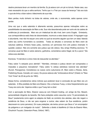 destino precisava levar um membro da família. Eu já estava com um pé no túmulo. Neste caso, sou
mais necessário do que a velha senhora. Tenho que ir a Trier por causa da herança." Isto era tudo
o que ele tinha a dizer sobre o falecimento de sua mãe.
Marx perdeu muito dinheiro na bolsa de valores, onde ele, o economista, sabia apenas como
perder.
Uma vez que a seita satanista é altamente secreta, possuímos apenas indicações sobre as
possibilidades da associação de Marx a ela. Sua vida desordenada pode ser outro elo da cadeia de
evidências já considerada. Marx era um intelectual de alto nível, bem como Engels. Entretanto,
sua correspondência está cheia de obscenidades, incomuns a esta classe social. A linguagem suja
é abundante, mas não há sequer uma carta na qual se encontre alguém que tem um ideal, falando
sobre seu sonho humanitário ou socialista. Todas as atitudes e conversas de Marx eram de
natureza satânica. Embora fosse judeu, escreveu um pernicioso livro anti judaico chamado 'A
questão Judaica'. Não era somente aos judeus que ele odiava. Seu amigo Weitling escreveu: "A
conversa usual de Marx é sobre ateísmo, guilhotina, comentários sobre Hegel, de fio a pavio." Ele
odiava aos alemães.
Escreveu: "A derrota é o único meio de ressuscitar os alemães."
Falou sobre "o estúpido povo alemão". "Alemães, chineses e judeus devem ser comparados a
mascates e pequenos mercadores". Falou sobre "a odiosa estreiteza nacional dos alemães"
(Kunzli, Psicograma). Considerava os russos como subumanos (K. Marx sobre a Rússia, Zaria,
Publishing House, Canadá, em russo). Os povos eslavos são "embocadura étnica" (Citado no "New
York Times" de 25 de junho de 1963).
Dessa forma, consideramos vários indícios que poderiam levar à conclusão de que Marx era um
satanista. A filha predileta de Marx era Eleanor. Ele a chamava Tussy, e dizia freqüentemente que
Tussy era como ele. Vejamos então o que Tussy tem a dizer:
Com a aprovação de Marx, Eleanor casou-se com Edward Aveling, um amigo da Sra. Besant,
personalidade dirigente da teosofia. Ele fazia preleções sobre assuntos como "A perversidade de
Deus" (exatamente como agem os adeptos de Satã; ao contrário dos ateístas, eles não negam a
existência de Deus, a não ser para enganar a outros; eles sabem de Sua existência, porém
descrevem-no como perverso). Em suas preleções, ele tentou provar que Deus é "um encorajador
da poligamia e um instigador do roubo". Defendia o direito à blasfêmia (A Vida de Eleanor Marx,
Chushichi Tsuzuki, Clarendon-Press, Oxford, 1967).
 