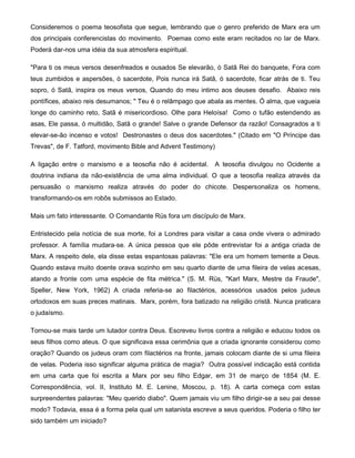 Consideremos o poema teosofista que segue, lembrando que o genro preferido de Marx era um
dos principais conferencistas do movimento. Poemas como este eram recitados no lar de Marx.
Poderá dar-nos uma idéia da sua atmosfera espiritual.
"Para ti os meus versos desenfreados e ousados Se elevarão, ó Satã Rei do banquete, Fora com
teus zumbidos e aspersões, ó sacerdote, Pois nunca irá Satã, ó sacerdote, ficar atrás de ti. Teu
sopro, ó Satã, inspira os meus versos, Quando do meu intimo aos deuses desafio. Abaixo reis
pontífices, abaixo reis desumanos; " Teu é o relâmpago que abala as mentes. Ó alma, que vagueia
longe do caminho reto, Satã é misericordioso. Olhe para Heloísa! Como o tufão estendendo as
asas, Ele passa, ó multidão, Satã o grande! Salve o grande Defensor da razão! Consagrados a ti
elevar-se-ão incenso e votos! Destronastes o deus dos sacerdotes." (Citado em "O Príncipe das
Trevas", de F. Tatford, movimento Bible and Advent Testimony)
A ligação entre o marxismo e a teosofia não é acidental. A teosofia divulgou no Ocidente a
doutrina indiana da não-existência de uma alma individual. O que a teosofia realiza através da
persuasão o marxismo realiza através do poder do chicote. Despersonaliza os homens,
transformando-os em robôs submissos ao Estado.
Mais um fato interessante. O Comandante Rüs fora um discípulo de Marx.
Entristecido pela notícia de sua morte, foi a Londres para visitar a casa onde vivera o admirado
professor. A família mudara-se. A única pessoa que ele pôde entrevistar foi a antiga criada de
Marx. A respeito dele, ela disse estas espantosas palavras: "Ele era um homem temente a Deus.
Quando estava muito doente orava sozinho em seu quarto diante de uma fileira de velas acesas,
atando a fronte com uma espécie de fita métrica." (S. M. Rüs, "Karl Marx, Mestre da Fraude",
Speller, New York, 1962) A criada referia-se ao filactérios, acessórios usados pelos judeus
ortodoxos em suas preces matinais. Marx, porém, fora batizado na religião cristã. Nunca praticara
o judaísmo.
Tornou-se mais tarde um lutador contra Deus. Escreveu livros contra a religião e educou todos os
seus filhos como ateus. O que significava essa cerimônia que a criada ignorante considerou como
oração? Quando os judeus oram com filactérios na fronte, jamais colocam diante de si uma fileira
de velas. Poderia isso significar alguma prática de magia? Outra possível indicação está contida
em uma carta que foi escrita a Marx por seu filho Edgar, em 31 de março de 1854 (M. E.
Correspondência, vol. II, Instituto M. E. Lenine, Moscou, p. 18). A carta começa com estas
surpreendentes palavras: "Meu querido diabo". Quem jamais viu um filho dirigir-se a seu pai desse
modo? Todavia, essa é a forma pela qual um satanista escreve a seus queridos. Poderia o filho ter
sido também um iniciado?
 