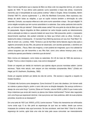 Não é menos significativo que a esposa de Marx se dirija a ele nos seguintes termos, em carta de
agosto de 1844: "A sua última carta pastoral, sumo sacerdote e bispo das almas, novamente
transmitiu paz e tranqüilidade às suas pobres ovelhas." (Marx e Engels, Obras Completas, Berlim
Oriental 1967-74, volume suplementar 1, p. 654) No Manifesto Comunista, Marx expressou seu
desejo de abolir todas as religiões, o que se supõe incluiria também a eliminação do culto
satanista. Contudo, sua esposa refere-se a ele como sumo sacerdote e bispo. De qual religião? A
única religião européia que tem sumos sacerdotes é a satanista. Que cartas pastorais teria escrito
ele, um homem tido por ateísta? Onde estão essas cartas? Há uma parte da vida de Marx que não
foi pesquisada. Alguns biógrafos de Marx poderiam ter certa intuição quanto ao relacionamento
entre a adoração ao diabo e o assunto tratado em seus livros. Não possuindo, porém, o necessário
discernimento espiritual, não podiam entender os fatos que tinham ante os olhos. Contudo, o
testemunho deles é interessante. O marxista Franz Mehring escreveu em seu livro "Karl Marx" (G.
Allen & Unwin Ltd., Londres, 1936): "Embora o pai de Karl Marx tenha falecido alguns dias após o
vigésimo aniversário de seu filho, ele parece ter observado, com secreta apreensão, o demônio em
seu filho predileto... Fleury. Marx não imaginou, e nem poderia ter imaginado, que o rico cabedal de
cultura burguesa que ele transmitira a seu filho Karl, como uma valiosa herança para a vida,
contribuiria apenas para libertar o demônio que ele temia".
Marx morreu em desespero, como todos os satanistas. Em 25 de maio de 1883 ele escreveu a
Engels: "Como a vida é insípida e vazia, mas como é desejável!"
Existe um segredo por detrás do marxismo que apenas alguns poucos marxistas sabem. Lenine
escreveu: "Após meio século, nem sequer um dos marxistas compreendeu Marx." (Citado em
Hegel, por W. Kaufmann, Doubleday, 1965)
Existe um segredo também por detrás da vida de Lenine. Ele escreve o seguinte a respeito do
Estado Soviético:
"O Estado não funciona como desejamos. Como funciona? O carro não obedece. Um homem está
ao volante e parece dirigi-lo, porém o carro não corre na direção desejada. Ele avança conforme o
desejo de uma outra força." (Lenine, Obras em Francês, volume XXXIII, p.284) O que é essa outra
força misteriosa que anula até mesmo os planos dos líderes bolchevistas? Teriam eles negociado
com uma força que esperavam dominar, mas que provou ser mais poderosa, além de suas próprias
previsões, levando-os ao desespero?
Em uma carta de 1921 (vol. XXXVI, p.572), Lenine escreve: "Todos nós merecemos ser enforcados
numa corda suja. E eu não perdi as esperanças de que isso se realize, desde que somos
incapazes de condenar esta suja burocracia. Se isso acontecer, será bem feito." Esta foi a última
esperança de Lenine, após toda uma vida de lutas pela causa comunista: ser merecidamente
 