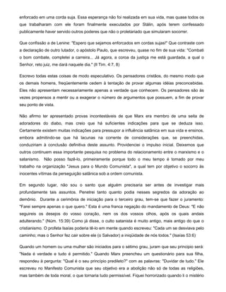 enforcado em uma corda suja. Essa esperança não foi realizada em sua vida, mas quase todos os
que trabalharam com ele foram finalmente executados por Stálin, após terem confessado
publicamente haver servido outros poderes que não o proletariado que simularam socorrer.
Que confissão a de Lenine: "Espero que sejamos enforcados em cordas sujas!" Que contraste com
a declaração de outro lutador, o apóstolo Paulo, que escreveu, quase no fim de sua vida: "Combati
o bom combate, completei a carreira... Já agora, a coroa da justiça me está guardada, a qual o
Senhor, reto juiz, me dará naquele dia." (Il Tim. 4:7, 8)
Escrevo todas estas coisas de modo especulativo. Os pensadores cristãos, do mesmo modo que
os demais homens, freqüentemente cedem à tentação de provar algumas idéias preconcebidas.
Eles não apresentam necessariamente apenas a verdade que conhecem. Os pensadores são às
vezes propensos a mentir ou a exagerar o número de argumentos que possuem, a fim de provar
seu ponto de vista.
Não afirmo ter apresentado provas incontestáveis de que Marx era membro de uma seita de
adoradores do diabo, mas creio que há suficientes indicações para que se deduza isso.
Certamente existem muitas indicações para pressupor a influência satânica em sua vida e ensinos,
embora admitindo-se que há lacunas na corrente de considerações que, se preenchidas,
conduziriam à conclusão definitiva deste assunto. Providenciei o impulso inicial. Deixemos que
outros continuem essa importante pesquisa no problema do relacionamento entre o marxismo e o
satanismo. Não posso fazê-lo, primeiramente porque todo o meu tempo é tomado por meu
trabalho na organização "Jesus para o Mundo Comunista", a qual tem por objetivo o socorro às
inocentes vítimas da perseguição satânica sob a ordem comunista.
Em segundo lugar, não sou o santo que alguém precisaria ser antes de investigar mais
profundamente tais assuntos. Penetrei tanto quanto podia nesses segredos da adoração ao
demônio. Durante a cerimônia de iniciação para o terceiro grau, tem-se que fazer o juramento:
"Farei sempre apenas o que quero." Esta é uma franca negação do mandamento de Deus: "E não
seguireis os desejos do vosso coração, nem os dos vossos olhos, após os quais andais
adulterando." (Núm. 15:39) Como já disse, o culto satanista é muito antigo, mais antigo do que o
cristianismo. O profeta Isaías poderia tê-lo em mente quando escreveu: "Cada um se desviava pelo
caminho; mas o Senhor fez cair sobre ele (o Salvador) a iniqüidade de nós todos." (Isaías 53:6)
Quando um homem ou uma mulher são iniciados para o sétimo grau, juram que seu principio será:
"Nada é verdade e tudo é permitido." Quando Marx preencheu um questionário para sua filha,
respondeu à pergunta: "Qual é o seu princípio predileto?" com as palavras: "Duvidar de tudo." Ele
escreveu no Manifesto Comunista que seu objetivo era a abolição não só de todas as religiões,
mas também de toda moral, o que tornaria tudo permissível. Fiquei horrorizado quando li o mistério
 