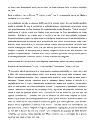 do sétimo grau do satanismo escrito em um cartaz na Universidade de Paris, durante os distúrbios
de 1968.
Fora simplificado para a fórmula "É proibido proibir", que é conseqüência natural se "Nada é
verdade e tudo é permitido."
A juventude não percebe a estupidez da fórmula. Se é proibido proibir, deve ser também proibido
proibir a proibição. Se tudo é permissível, a proibição também é permissível. A juventude pensa
que a permissividade significa liberdade. Os marxistas sabem mais. Para eles, "Tudo é permitido"
significa que é proibido proibir uma ditadura cruel nos moldes da China Vermelha ou da União
Soviética. Entretanto, eu próprio tenho a tendência de ser uma personalidade dominante.
Enquanto estudava grandes personalidades da história que escolheram render-se sem restrições à
influência dominadora de Satanás, senti as tendências más dentro de mim ficarem mais fortes.
Portanto, antes de sacrificar a jóia mais preciosa que possuo, minha própria alma, decidi não levar
minhas investigações adiante, ainda que pelo elevado propósito moral de descobrir as fontes
malignas: Satanás é um arcanjo decaído, e reteve a inteligência de um arcanjo. Nós, humanos, não
podemos competir com ele. Considerei muito sábio o conselho que me foi dado por uma superiora
Carmelita para mandar o demônio embora, ao invés de sondar seus segredos.
Pesquisei mais do que o suficiente os vis segredos do satanismo. Desisti de minhas pesquisas.
Recordei-me das palavras de Douglas Hunt em seu livro "Pesquisas no Campo do Oculto":
"É necessário advertir decisivamente a todos quanto a qualquer participação em magia negra, real
e falsa. Não toquem nessas coisas e evitem como a praga todos os que estão envolvidos nelas.
Mesmo que tudo seja embuste - como freqüentemente acontece - essas coisas são ainda sujas e
selvagens. Embora infantis, continuam sujas e selvagens. Levam apenas à distorção e à
degradação da alma. E quando poderes reais surgem (como acontece no marxismo), os resultados
para os participantes são indescritivelmente terríveis." O comunismo é possessão demoníaca
coletiva. Solzhenitsyn revela em "O Arquipélago Gulag" alguns dos seus horríveis resultados nas
almas e vidas das pessoas. Repito, estou consciente de que as evidências que dou aqui são
apenas circunstanciais. O problema terá que ser estudado de forma mais completa por outros.
Porém, o que escrevi é suficiente para demonstrar que o que os marxistas dizem sobre Marx é um
mito. Ele não foi movido pela pobreza do proletariado, para o qual a revolução era o único remédio.
Ele não amava os proletários. Chamava-os de "loucos". Marx não amava seus camaradas na luta
pelo comunismo. Chamou Feiligrath de "o porco", Lassalle de "negro judeu", Camarada Liebknecht
de "um boi" e Bakunin de "um zero teórico". Um combatente da revolução de 1848, Tenente
Tchekhov, que passou noites bebendo com Marx, comentou que a admiração de si próprio
devorara tudo o que havia de bom nele.
 