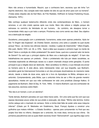 Marx não amava a humanidade. Mazzini, que o conhecera bem, escreveu que ele tinha "um
espírito destrutivo. Seu coração está mais repleto de ódio do que de amor para com os homens".
(Todas estas citações são de Karl Marx, de Fritz Raddatz, Hoffmann & Campe Publishing House,
Alemanha, 1975.)
Não conheço qualquer testemunho diferente vindo dos contemporâneos de Marx., o homem
amoroso, e um mito criado apenas após sua morte. Marx não odiava a religião porque ela
estivesse no caminho da felicidade do ser humano. Ao contrário, ele desejava tornar a
humanidade infeliz aqui e por todo o sempre. Proclamou isso como sendo seu ideal. Seu objetivo
era a destruição da religião.
Socialismo, preocupação com o proletariado, humanismo, estes eram apenas pretextos. Após ter
lido "A Origem das Espécies", de Charles Darwin, escreveu uma carta a Lassalle na qual exulta
porque "Deus - ao menos nas ciências naturais - recebeu 'o golpe de misericórdia' " (Marx Engels,
Ditz publ., Berlim 1972, vol. 30, p. 578). Qual a idéia que ocupava o primeiro lugar na mente de
Marx? Seria a condição do infeliz proletariado? Se assim fosse, qual era o possível valor da teoria
de Darwin? Ou será que o principal objetivo de Marx era a destruição da religião? O bem dos
trabalhadores era apenas um pretexto. Onde o proletariado não luta por ideais socialistas, os
marxistas explorarão as diferenças raciais ou o assim chamado choque entre gerações. O ponto
principal é que a religião deve ser destruída. Marx acreditava no inferno, e sua intenção era enviar
os homens para lá. A esta altura, seria interessante notar, por sua biografia, que Bukharin,
secretário geral da Internacional Comunista e um dos principais doutrinadores do marxismo neste
século, desde a idade de doze anos, após ler o livro do Apocalipse na Biblia, almejava ser o
anticristo. Compreendendo, pela Bíblia, que o anticristo tinha de ser o filho da grande meretriz
apocalíptica, insistia em que sua mãe confessasse ter sido uma prostituta (George Katkov, O
julgamento de Bukharin, Stein & Day, N. York, 1969). O mesmo Bukharin; que era conhecedor de
tais assuntos, escreveu sobre Stalin:
"Ele não é um homem, e sim um demônio".
Tarde demais, Bukharin percebeu em que mãos havia caído. Em uma carta que fez com que sua
esposa decorasse pouco antes de sua prisão e execução, ele disse: "Minha vida termina. Inclino
minha cabeça sob o machado do carrasco. Sinto a minha total falta de poder ante essa máquina
infernal." (Citado por R. Medredev em Estalinismo, Seuil, França) Ajudara a construir uma
guilhotina que matara milhões - o Estado Soviético - apenas para compreender no final que seu
projeto fora feito no inferno. Desejara ser o anticristo. Ao invés disso, tornou-se sua vítima. Os
primeiros pseudônimos sob os quais Stalin escreveu foram "Demonoshvili", que significa algo como
 