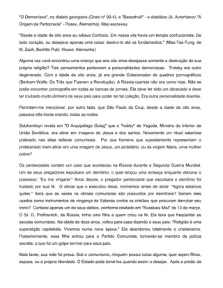 "O Demoníaco", no dialeto georgiano (Grani nº 90-4), e "Besoshvili" - o diabólico (A. Avtorhanov "A
Origem da Partocracia" - Posev, Alemanha). Mao escreveu:
"Desde a idade de oito anos eu odiava Confúcio. Em nossa vila havia um templo confucionista. De
todo coração, eu desejava apenas uma coisa: destruí-lo até os fundamentos." (Mao-Tse-Tung, de
M. Zach, Bechtle Publ. House, Alemanha)
Alguma vez você encontrou uma criança que aos oito anos desejasse somente a destruição de sua
própria religião? Tais pensamentos pertencem a personalidades demoníacas. Trotsky era outro
degenerado. Com a idade de oito anos, já era grande Colecionador de quadros pornográficos
(Bertram Wolfe, Os Três que Fizeram a Revolução). A Rússia czarista não era como hoje. Não se
podia encontrar pornografia em todas as bancas de jornais. Ele deve ter sido um obcecado e deve
ter roubado muito dinheiro de seus pais para poder ter tal coleção. Era outra personalidade doentia.
Permitam-me mencionar, por outro lado, que São Paulo da Cruz, desde a idade de oito anos,
passava três horas orando, todas as noites.
Solzhenitsyn revela em "O Arquipélago Gulag" que o "hobby" de Yagoda, Ministro do Interior da
União Soviética, era atirar em imagens de Jesus e dos santos. Novamente um ritual satanista
praticado nas altas esferas comunistas. Por que homens que supostamente representam o
proletariado iriam atirar em uma imagem de Jesus, um proletário, ou da virgem Maria, uma mulher
pobre?
Os pentecostais contam um caso que aconteceu na Rússia durante a Segunda Guerra Mundial.
Um de seus pregadores expulsara um demônio, o qual lançou uma ameaça enquanto deixava o
possesso: "Eu me vingarei." Anos depois, o pregador pentecostal que expulsara o demônio foi
fuzilado por sua fé. O oficial que o executou disse, momentos antes de atirar: "Agora estamos
quites." Será que às vezes os oficiais comunistas são possuídos por demônios? Seriam eles
usados como instrumentos de vingança de Satanás contra os cristãos que procuram derrubar seu
trono? Contarei apenas um de seus delitos, conforme relatado em "Russkaia Misl" de 13 de março.
O Sr. D. Profirevitch, da Rússia, tinha uma filha a quem criou na fé. Ela teve que freqüentar as
escolas comunistas. Na idade de doze anos, voltou para casa dizendo a seus pais: "Religião é uma
superstição capitalista. Vivemos numa nova época." Ela abandonou totalmente o cristianismo.
Posteriormente, essa filha entrou para o Partido Comunista, tornando-se membro da polícia
secreta, o que foi um golpe terrível para seus pais.
Mais tarde, sua mãe foi presa. Sob o comunismo, ninguém possui coisa alguma, quer sejam filhos,
esposa, ou a própria liberdade. O Estado pode tomá-los quando assim o desejar. Após a prisão da
 