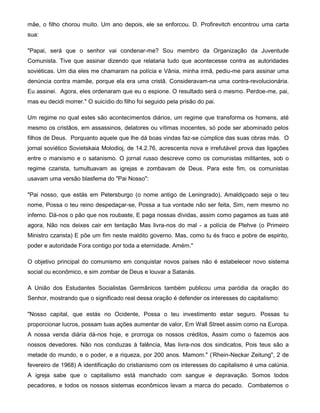 mãe, o filho chorou muito. Um ano depois, ele se enforcou. D. Profirevitch encontrou uma carta
sua:
"Papai, será que o senhor vai condenar-me? Sou membro da Organização da Juventude
Comunista. Tive que assinar dizendo que relataria tudo que acontecesse contra as autoridades
soviéticas. Um dia eles me chamaram na polícia e Vânia, minha irmã, pediu-me para assinar uma
denúncia contra mamãe, porque ela era uma cristã. Consideravam-na uma contra-revolucionária.
Eu assinei. Agora, eles ordenaram que eu o espione. O resultado será o mesmo. Perdoe-me, pai,
mas eu decidi morrer." O suicídio do filho foi seguido pela prisão do pai.
Um regime no qual estes são acontecimentos diários, um regime que transforma os homens, até
mesmo os cristãos, em assassinos, delatores ou vítimas inocentes, só pode ser abominado pelos
filhos de Deus. Porquanto aquele que lhe dá boas vindas faz-se cúmplice das suas obras más. O
jornal soviético Sovietskaia Molodioj, de 14.2.76, acrescenta nova e irrefutável prova das ligações
entre o marxismo e o satanismo. O jornal russo descreve como os comunistas militantes, sob o
regime czarista, tumultuavam as igrejas e zombavam de Deus. Para este fim, os comunistas
usavam uma versão blasfema do "Pai Nosso":
"Pai nosso, que estás em Petersburgo (o nome antigo de Leningrado), Amaldiçoado seja o teu
nome, Possa o teu reino despedaçar-se, Possa a tua vontade não ser feita, Sim, nem mesmo no
inferno. Dá-nos o pão que nos roubaste, E paga nossas dívidas, assim como pagamos as tuas até
agora, Não nos deixes cair em tentação Mas livra-nos do mal - a polícia de Plehve (o Primeiro
Ministro czarista) E põe um fim neste maldito governo. Mas, como tu és fraco e pobre de espirito,
poder e autoridade Fora contigo por toda a eternidade. Amém."
O objetivo principal do comunismo em conquistar novos países não é estabelecer novo sistema
social ou econômico, e sim zombar de Deus e louvar a Satanás.
A União dos Estudantes Socialistas Germânicos também publicou uma paródia da oração do
Senhor, mostrando que o significado real dessa oração é defender os interesses do capitalismo:
"Nosso capital, que estás no Ocidente, Possa o teu investimento estar seguro. Possas tu
proporcionar lucros, possam tuas ações aumentar de valor, Em Wall Street assim como na Europa.
A nossa venda diária dá-nos hoje, e prorroga os nossos créditos, Assim como o fazemos aos
nossos devedores. Não nos conduzas à falência, Mas livra-nos dos sindicatos, Pois teus são a
metade do mundo, e o poder, e a riqueza, por 200 anos. Mamom." ('Rhein-Neckar Zeitung", 2 de
fevereiro de 1968) A identificação do cristianismo com os interesses do capitalismo é uma calúnia.
A igreja sabe que o capitalismo está manchado com sangue e depravação. Somos todos
pecadores, e todos os nossos sistemas econômicos levam a marca do pecado. Combatemos o
 