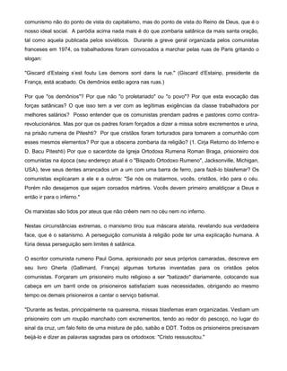 comunismo não do ponto de vista do capitalismo, mas do ponto de vista do Reino de Deus, que é o
nosso ideal social. A paródia acima nada mais é do que zombaria satânica da mais santa oração,
tal como aquela publicada pelos soviéticos. Durante a greve geral organizada pelos comunistas
franceses em 1974, os trabalhadores foram convocados a marchar pelas ruas de Paris gritando o
slogan:
"Giscard d'Estaing s'est foutu Les demons sont dans la rue." (Giscard d'Estainp, presidente da
França, está acabado. Os demônios estão agora nas ruas.)
Por que "os demônios"? Por que não "o proletariado" ou "o povo"? Por que esta evocação das
forças satânicas? O que isso tem a ver com as legítimas exigências da classe trabalhadora por
melhores salários? Posso entender que os comunistas prendam padres e pastores como contra-
revolucionários. Mas por que os padres foram forçados a dizer a missa sobre excrementos e urina,
na prisão rumena de Piteshti? Por que cristãos foram torturados para tomarem a comunhão com
esses mesmos elementos? Por que a obscena zombaria da religião? (1. Cirja Retorno do Inferno e
D. Bacu Piteshti) Por que o sacerdote da Igreja Ortodoxa Rumena Roman Braga, prisioneiro dos
comunistas na época (seu endereço atual é o "Bispado Ortodoxo Rumeno", Jacksonville, Michigan,
USA), teve seus dentes arrancados um a um com uma barra de ferro, para fazê-lo blasfemar? Os
comunistas explicaram a ele e a outros: "Se nós os matarmos, vocês, cristãos, irão para o céu.
Porém não desejamos que sejam coroados mártires. Vocês devem primeiro amaldiçoar a Deus e
então ir para o inferno."
Os marxistas são tidos por ateus que não crêem nem no céu nem no inferno.
Nestas circunstâncias extremas, o marxismo tirou sua máscara ateísta, revelando sua verdadeira
face, que é o satanismo. A perseguição comunista à religião pode ter uma explicação humana. A
fúria dessa perseguição sem limites é satânica.
O escritor comunista rumeno Paul Goma, aprisionado por seus próprios camaradas, descreve em
seu livro Gherla (Gallimard, França) algumas torturas inventadas para os cristãos pelos
comunistas. Forçaram um prisioneiro muito religioso a ser "batizado" diariamente, colocando sua
cabeça em um barril onde os prisioneiros satisfaziam suas necessidades, obrigando ao mesmo
tempo os demais prisioneiros a cantar o serviço batismal.
"Durante as festas, principalmente na quaresma, missas blasfemas eram organizadas. Vestiam um
prisioneiro com um roupão manchado com excrementos, tendo ao redor do pescoço, no lugar do
sinal da cruz, um falo feito de uma mistura de pão, sabão e DDT. Todos os prisioneiros precisavam
beijá-lo e dizer as palavras sagradas para os ortodoxos: "Cristo ressuscitou."
 