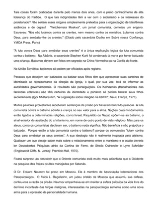 Tais coisas foram praticadas durante pelo menos dois anos, com o pleno conhecimento da alta
liderança do Partido. O que tais indignidades têm a ver com o socialismo e os interesses do
proletariado? Não seriam esses slogans simplesmente pretextos para a organização de blasfêmias
satânicas e de orgias? "Vetchernaia Moskva", um jornal comunista, cometeu um engano.
Escreveu: "Nós não lutamos contra os crentes, nem mesmo contra os ministros. Lutamos contra
Deus, para arrebatar-lhe os crentes." (Citado pelo sacerdote Dudko em Sobre nossa Confiança,
YMCA Press, Paris)
"A luta contra Deus para arrebatar seus crentes" é a única explicação lógica da luta comunista
contra o batismo. Na Albânia, o sacerdote Stephen Kurti foi condenado à morte por haver batizado
uma criança. Batismos devem ser feitos em segredo na China Vermelha ou na Coréia do Norte.
Na União Soviética, batismos só podem ser oficiados após registro.
Pessoas que desejem ser batizados ou batizar seus filhos têm que apresentar suas carteiras de
identidade ao representante da direção da igreja, o qual, por sua vez, terá de informar as
autoridades governamentais. O resultado são perseguições. Os Kolhozniks (trabalhadores das
fazendas coletivas) não têm carteiras de identidade e portanto só podem batizar seus filhos
secretamente (Igor Shafarevitch, "A Legislação sobre Religião na URSS", Seuil, França, 1973).
Muitos pastores protestantes receberam sentenças de prisão por haverem batizado pessoas. A luta
comunista contra o batismo admite a crença no seu valor para a alma. Nações cujos fundamentos
estão ligados a determinadas religiões, como Israel, Paquistão ou Nepal, opõem-se ao batismo, o
sinal exterior da aceitação do cristianismo, em nome de outro ponto de vista religioso. Mas para os
ateus, como os comunistas declaram ser, o batismo nada significa. Não beneficia e não prejudica o
batizado. Porque então a luta comunista contra o batismo? porque os comunistas "lutam contra
Deus para arrebatar os seus crentes". A sua ideologia não é realmente inspirada pelo ateísmo.
Qualquer um que deseje saber mais sobre o relacionamento entre o marxismo e o oculto deveria
ler Descobertas Psíquicas atrás da Cortina de Ferro, de Sheila Ostrander e Lynn Schrõder
(Englewood Cliffs, N. Jersey, Prentice-Hall, 1970).
Ficará surpreso ao descobrir que o Oriente comunista está muito mais adiantado que o Ocidente
na pesquisa das forças ocultas manejadas por Satanás.
O Dr. Eduard Naumov foi preso em Moscou. Ele é membro da Associação Internacional dos
Parapsicólogos. O físico L. Regelsohn, um judeu cristão de Moscou que assumiu sua defesa,
contou-nos a razão da prisão. Naumov empenhava-se em manter a esfera psíquica da vida livre do
domínio inconteste das forças malignas, interessadas na parapsicologia somente como uma nova
arma para a opressão da personalidade humana.
 