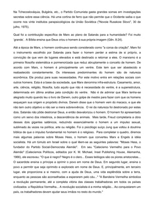 Na Tchecoslováquia, Bulgária, etc., o Partido Comunista gasta grandes somas em investigações
secretas sobre essa ciência. Há uma cortina de ferro que não permite que o Ocidente saiba o que
ocorre nos vinte institutos parapsicológicos da União Soviética ("Novoie Russkoie Slovo", 30 de
julho, 1975).
Qual foi a contribuição específica de Marx ao plano de Satanás para a humanidade? Foi muito
'grande'. A Bíblia ensina que Deus criou o homem à sua própria imagem (Gên. 8:24).
Até a época de Marx, o homem continuava sendo considerado como "a coroa da criação". Marx foi
o instrumento escolhido por Satanás para fazer o homem perder a estima de si próprio, a
convicção de que vem de lugares elevados e está destinado a retornar a eles. O marxismo é a
primeira filosofia sistemática e pormenorizada que reduz abruptamente o conceito de homem. De
acordo com Marx, o homem é principalmente um ventre. Este tem que ser abastecido e
reabastecido constantemente. Os interesses predominantes do homem são de natureza
econômica. Ele produz para suas necessidades. Por este motivo entra em relações sociais com
outros homens. Esta é a base da sociedade, que Marx denomina infra-estrutura. Casamento, amor,
arte, ciência, religião, filosofia, tudo aquilo que não é necessidade do ventre, é a superestrutura,
determinada em última análise pela condição do ventre. Não é de admirar que Marx tenha-se
alegrado muito quando leu o livro de Darwin, outro golpe de mestre para fazer com que os homens
esqueçam sua origem e propósito divinos. Darwin disse que o homem vem do macaco, e que ele
não tem outro objetivo a não ser a mera sobrevivência. O rei da natureza foi destronado por estes
dois. Satanás não pôde destronar Deus, e então desvalorizou o homem. O homem foi apresentado
como um servo dos intestinos, a descendência de animais. Mais tarde, Freud completaria a obra
desses dois gigantes satânicos, reduzindo essencialmente o homem a um impulso sexual,
sublimado às vezes na política, arte ou religião. Foi o psicólogo suíço Jung que voltou à doutrina
bíblica de que o impulso fundamental no homem é o religioso. Para completar o quadro, diremos
mais algumas palavras sobre Moses Hess, o homem que converteu Marx e Engels à idéia
socialista. Há um túmulo em Israel sobre o qual lêem-se as seguintes palavras: "Moses Hess, o
fundador do Partido Social-Democrata Alemão". Em seu "Catecismo Vermelho para o Povo
Alemão" (Catecismos Políticos, editados por K. M. Michael, Insel Publishing House, Alemanha,
1966), ele escreveu: "O que é negro? Negro é o clero... Esses teólogos são os piores aristocratas...
O sacerdote ensina o príncipe a oprimir o povo em nome de Deus. Em segundo lugar, ensina o
povo a permitir que seja oprimido e explorado em nome de Deus. E, principalmente, em terceiro
lugar, ele proporciona a si mesmo, com a ajuda de Deus, uma vida esplêndida sobre a terra,
enquanto as pessoas são aconselhadas a esperarem pelo céu..." "A Bandeira Vermelha simboliza
a revolução permanente, até a completa vitória das classes trabalhadoras em todos os países
civilizados: a República Vermelha... A revolução socialista é a minha religião... Ao conquistarem um
país, os trabalhadores devem ajudar seus irmãos no resto do mundo."
 
