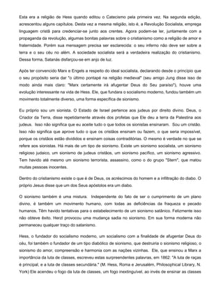 Esta era a religião de Hess quando editou o Catecismo pela primeira vez. Na segunda edição,
acrescentou alguns capítulos. Desta vez a mesma religião, isto é, a Revolução Socialista, emprega
linguagem cristã para credenciar-se junto aos crentes. Agora podem-se ler, juntamente com a
propaganda da revolução, algumas bonitas palavras sobre o cristianismo como a religião de amor e
fraternidade. Porém sua mensagem precisa ser esclarecida: o seu inferno não deve ser sobre a
terra e o seu céu no além. A sociedade socialista será a verdadeira realização do cristianismo.
Dessa forma, Satanás disfarçou-se em anjo de luz.
Após ter convencido Marx e Engels a respeito do ideal socialista, declarando desde o princípio que
o seu propósito seria dar "o último pontapé na religião medieval" (seu amigo Jung disse isso de
modo ainda mais claro: "Marx certamente irá afugentar Deus do Seu paraíso"), houve uma
evolução interessante na vida de Hess. Ele, que fundara o socialismo moderno, fundou também um
movimento totalmente diverso, uma forma específica de sionismo.
Eu próprio sou um sionista. O Estado de Israel pertence aos judeus por direito divino. Deus, o
Criador da Terra, disse repetidamente através dos profetas que Ele deu a terra da Palestina aos
judeus. Isso não significa que eu aceite tudo o que todos os sionistas ensinaram. Sou um cristão.
Isso não significa que aprove tudo o que os cristãos ensinam ou fazem, o que seria impossível,
porque os cristãos estão divididos e ensinam coisas contraditórias. O mesmo é verdade no que se
refere aos sionistas. Há mais de um tipo de sionismo. Existe um sionismo socialista, um sionismo
religioso judaico, um sionismo de judeus cristãos, um sionismo pacífico, um sionismo agressivo.
Tem havido até mesmo um sionismo terrorista, assassino, como o do grupo "Stern", que matou
muitas pessoas inocentes.
Dentro do cristianismo existe o que é de Deus, os acréscimos do homem e a infiltração do diabo. O
próprio Jesus disse que um dos Seus apóstolos era um diabo.
O sionismo também é uma mistura. Independente do fato de ser o cumprimento de um plano
divino, é também um movimento humano, com todas as deficiências da fraqueza e pecado
humanos. Têm havido tentativas para o estabelecimento de um sionismo satânico. Felizmente isso
não obteve êxito. Herzl provocou uma mudança sadia no sionismo. Em sua forma moderna não
permaneceu qualquer traço do satanismo.
Hess, o fundador do socialismo moderno, um socialismo com a finalidade de afugentar Deus do
céu, foi também o fundador de um tipo diabólico de sionismo, que destruiria o sionismo religioso, o
sionismo do amor, compreensão e harmonia com as nações vizinhas. Ele, que ensinou a Marx a
importância da luta de classes, escreveu estas surpreendentes palavras, em 1862: "A luta de raças
é principal, e a luta de classes secundária." (M. Hess, Roma e Jerusalém, Philosophical Library, N.
York) Ele acendeu o fogo da luta de classes, um fogo inextinguível, ao invés de ensinar as classes
 