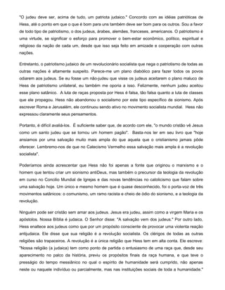 "O judeu deve ser, acima de tudo, um patriota judaico." Concordo com as idéias patrióticas de
Hess, até o ponto em que o que é bom para uns também deve ser bom para os outros. Sou a favor
de todo tipo de patriotismo, o dos judeus, árabes, alemães, franceses, americanos. O patriotismo é
uma virtude, se significar o esforço para promover o bem-estar econômico, político, espiritual e
religioso da nação de cada um, desde que isso seja feito em amizade e cooperação com outras
nações.
Entretanto, o patriotismo judaico de um revolucionário socialista que nega o patriotismo de todas as
outras nações é altamente suspeito. Parece-me um plano diabólico para fazer todos os povos
odiarem aos judeus. Se eu fosse um não-judeu que visse os judeus aceitarem o plano maluco de
Hess de patriotismo unilateral, eu também me oporia a isso. Felizmente, nenhum judeu aceitou
esse plano satânico. A luta de raças proposta por Hess é falsa, tão falsa quanto a luta de classes
que ele propagou. Hess não abandonou o socialismo por este tipo específico de sionismo. Após
escrever Roma e Jerusalém, ele continuou sendo ativo no movimento socialista mundial. Hess não
expressou claramente seus pensamentos.
Portanto, é difícil avaliá-los. É suficiente saber que, de acordo com ele, "o mundo cristão vê Jesus
como um santo judeu que se tornou um homem pagão". Basta-nos ler em seu livro que "hoje
ansiamos por uma salvação muito mais ampla do que aquela que o cristianismo jamais pôde
oferecer. Lembremo-nos de que no Catecismo Vermelho essa salvação mais ampla é a revolução
socialista".
Poderíamos ainda acrescentar que Hess não foi apenas a fonte que originou o marxismo e o
homem que tentou criar um sionismo antiDeus, mas também o precursor da teologia da revolução
em curso no Concilio Mundial de Igrejas e das novas tendências no catolicismo que falam sobre
uma salvação hoje. Um único e mesmo homem que é quase desconhecido, foi o porta-voz de três
movimentos satânicos: o comunismo, um ramo racista e cheio de ódio do sionismo, e a teologia da
revolução.
Ninguém pode ser cristão sem amar aos judeus. Jesus era judeu, assim como a virgem Maria e os
apóstolos. Nossa Bíblia é judaica. O Senhor disse: "A salvação vem dos judeus." Por outro lado,
Hess enaltece aos judeus como que por um propósito consciente de provocar uma violenta reação
antijudaica. Ele disse que sua religião é a revolução socialista. Os clérigos de todas as outras
religiões são trapaceiros. A revolução é a única religião que Hess tem em alta conta. Ele escreve:
"Nossa religião (a judaica) tem como ponto de partida o entusiasmo de uma raça que, desde seu
aparecimento no palco da história, previu os propósitos finais da raça humana, e que teve o
presságio do tempo messiânico no qual o espírito de humanidade será cumprido, não apenas
neste ou naquele indivíduo ou parcialmente, mas nas instituições sociais de toda a humanidade."
 