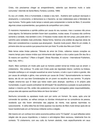 Cristo, nós precisamos chegar ao arrependimento, sabendo que devemos muito a cada
comunista." (Sermão de Santa Maria, Fontana, Londres, 1968)
Eu sou um cristão. Amo a humanidade, e desejo o seu bem. Aceitaria sem qualquer escrúpulo o
anarquismo, o comunismo, a democracia ou o fascismo, se isso colaborasse para a felicidade da
raça humana. Tenho gasto muito tempo e estudo para compreender a mente de Marx. E encontrei
algumas coisas surpreendentes, que gostaria de compartilhar com o leitor.
O marxismo impressiona a opinião pública por causa do seu sucesso, mas o sucesso não prova
coisa alguma. Os feiticeiros também foram bem sucedidos, muitas vezes. O sucesso não confirma
somente a verdade, mas também o erro. O fracasso muitas vezes não tem preço, pois pode abrir o
caminho para verdades mais profundas. Dessa forma, faremos uma análise de algumas obras de
Marx sem considerarmos o sucesso que alcançaram. Quando muito jovem, Marx foi um cristão. A
primeira obra de sua autoria que possuímos tem por título "A união dos fiéis com Cristo".
Nela lemos estas lindas palavras: "Através do amor de Cristo, voltamos nossos corações ao
mesmo tempo para nossos irmãos que intimamente são ligados a nós e pelos quais Ele deu-Se a
Si mesmo em sacrifício." ("Marx e Engels", Obras Reunidas, l0 volume - International Publishers,
New York, 1974 ).
Assim, Marx conhecia um modo pelo qual os homens podem tornar-se irmãos que se amam: o
cristianismo. Ele continua: "A união com Cristo pode dar dignidade interior, conforto na tristeza,
tranqüila confiança e um coração suscetível ao amor humano, a tudo o que é nobre e grande, não
por causa de ambição e glória, mas somente por causa de Cristo." Aproximadamente na mesma
época, ele diz em sua tese Considerações de um jovem na escolha de sua carreira: "A própria
religião ensina-nos que O Ideal que todos lutam para alcançar, sacrificou a Si próprio pela
humanidade, e quem ousará contradizer tal afirmação? Se escolhemos a posição na qual podemos
realizar o máximo por Ele, então não poderemos nunca ser esmagados pelas responsabilidades,
porque elas são apenas sacrifícios feitos em favor de todos."
Nenhuma conversão ou apostasia muda cem por cento um homem. Às vezes, após uma tal
conversão de opiniões, as velhas crenças ou dúvidas introduzem-se na consciência da pessoa,
revelando que não foram eliminadas das páginas da mente, mas apenas reprimidas no
subconsciente. A velha idéia fixa de Cristo aparece nos escritos de Marx muito tempo após ele se
haver transformado em um fervoroso militante contra a religião.
Até mesmo em um confuso livro sobre economia política como "O Capital", no qual reflexões sobre
religião são de pouca importância, o maduro e anti-religioso Marx escreveu, totalmente fora do
contexto: "O cristianismo, com seu culto do homem abstrato, mais especificamente em seus
 