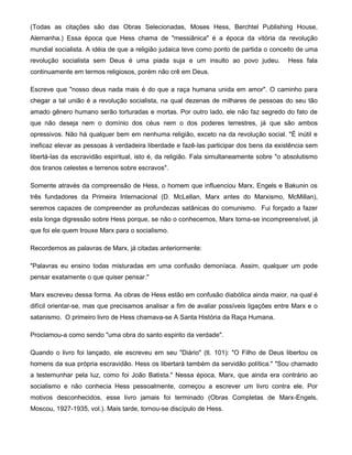 (Todas as citações são das Obras Selecionadas, Moses Hess, Berchtel Publishing House,
Alemanha.) Essa época que Hess chama de "messiânica" é a época da vitória da revolução
mundial socialista. A idéia de que a religião judaica teve como ponto de partida o conceito de uma
revolução socialista sem Deus é uma piada suja e um insulto ao povo judeu. Hess fala
continuamente em termos religiosos, porém não crê em Deus.
Escreve que "nosso deus nada mais é do que a raça humana unida em amor". O caminho para
chegar a tal união é a revolução socialista, na qual dezenas de milhares de pessoas do seu tão
amado gênero humano serão torturadas e mortas. Por outro lado, ele não faz segredo do fato de
que não deseja nem o domínio dos céus nem o dos poderes terrestres, já que são ambos
opressivos. Não há qualquer bem em nenhuma religião, exceto na da revolução social. "É inútil e
ineficaz elevar as pessoas à verdadeira liberdade e fazê-las participar dos bens da existência sem
libertá-las da escravidão espiritual, isto é, da religião. Fala simultaneamente sobre "o absolutismo
dos tiranos celestes e terrenos sobre escravos".
Somente através da compreensão de Hess, o homem que influenciou Marx, Engels e Bakunin os
três fundadores da Primeira Internacional (D. McLellan, Marx antes do Marxismo, McMillan),
seremos capazes de compreender as profundezas satânicas do comunismo. Fui forçado a fazer
esta longa digressão sobre Hess porque, se não o conhecemos, Marx torna-se incompreensível, já
que foi ele quem trouxe Marx para o socialismo.
Recordemos as palavras de Marx, já citadas anteriormente:
"Palavras eu ensino todas misturadas em uma confusão demoníaca. Assim, qualquer um pode
pensar exatamente o que quiser pensar."
Marx escreveu dessa forma. As obras de Hess estão em confusão diabólica ainda maior, na qual é
difícil orientar-se, mas que precisamos analisar a fim de avaliar possíveis ligações entre Marx e o
satanismo. O primeiro livro de Hess chamava-se A Santa História da Raça Humana.
Proclamou-a como sendo "uma obra do santo espirito da verdade".
Quando o livro foi lançado, ele escreveu em seu "Diário" (tl. 101): "O Filho de Deus libertou os
homens da sua própria escravidão. Hess os libertará também da servidão política." "Sou chamado
a testemunhar pela luz, como foi João Batista." Nessa época, Marx, que ainda era contrário ao
socialismo e não conhecia Hess pessoalmente, começou a escrever um livro contra ele. Por
motivos desconhecidos, esse livro jamais foi terminado (Obras Completas de Marx-Engels,
Moscou, 1927-1935, vol.). Mais tarde, tornou-se discípulo de Hess.
 