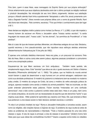 Pois bem, quem é esse Hess, esse mensageiro do Espírito Santo por sua própria atribuição?
Vimos anteriormente que seus objetivos declarados eram dar o último pontapé na religião medieval
e produzir devastações. Na introdução de seu livro Último Julgamento, declara sua satisfação
porque o filósofo alemão Kant tinha supostamente "decapitado o velho Pai Jeová juntamente com
toda a Sagrada Família". (Hess reveste suas próprias idéias com o nome do grande filósofo. Kant
não tivera tais intenções. Pelo contrário, escreveu: "Tive que limitar o conhecimento para dar lugar
à fé.")
Hess declara as religiões cristã e judaica como mortas (La Revue, nº 1, p.288), o que não impede o
mesmo homem de escrever em Roma e Jerusalém sobre "nossos santos escritos", "a santa
linguagem de nossos pais", "nosso culto", "as leis divinas", "os caminhos da Providência", e "vida
piedosa".
Não é o caso de que ele tivesse opiniões diferentes, em diferentes estágios de sua vida. Declarou,
quando escreveu o livro pseudo-sionista, que não repudiara seus esforços ateístas anteriores
(Niederrheinische Volkszeitung de 15 de julho de I 862).
É apenas uma confusão diabólica intencional. Hess era judeu, e um precursor do sionismo. Pelo
fato de Hess, Marx e outros como eles serem judeus, algumas pessoas consideram o comunismo
como uma conspiração judaica.
Esquecem-se de que Marx escreveu um livro antijudaico. Também neste sentido, ele
simplesmente seguiu Hess. Este "sionista" que eleva ao céu o gueto escreveu em Sobre o Sistema
Monetário ("Rheinische Jahrbücher" vol. 1, 1845): "Os judeus, que na história do mundo animal
social tiveram o papel de desenvolver a raça humana em um animal selvagem, realizaram isso
como sua atividade profissional. O mistério do judaísmo e cristianismo tem-se revelado no moderno
judeu cristão. O mistério do sangue de Cristo, tal como o mistério da velha adoração judaica do
sangue, aparece revelado como sendo o mistério do animal predatório." Não se incomode, se não
puder entender plenamente estas palavras. Foram escritas "misturadas em uma confusão
demoníaca", mas o ódio contra o judaísmo contido nelas está claro. Hess é um judeu, bem como
um racista antijudaica, de acordo com as necessidades do espírito que ele denomina "santo" e que
inspirou suas obras. Hitler poderia ter aprendido seu racismo com Hess. Ele, que ensinara a Marx
que pertencer a uma classe social é o fator decisivo, também escreveu o contrário:
"A vida é um produto imediato da raça." Roma e Jerusalém Instituições e conceitos sociais, assim
como as religiões, são criações típicas e originais da raça. O problema da raça oculta-se atrás de
todos os problemas de nacionalidades e liberdade. "Toda a história passada foi uma luta entre
classes e raças. A luta de raças é principal, a luta de classes é secundária." (ibídem) Como fará
Hess para que suas idéias tão contraditórias triunfem? "Usarei a espada contra todos os cidadãos
 
