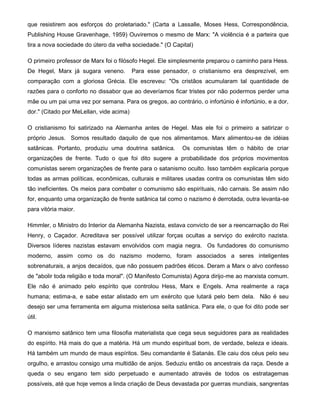 que resistirem aos esforços do proletariado." (Carta a Lassalle, Moses Hess, Correspondência,
Publishing House Gravenhage, 1959) Ouviremos o mesmo de Marx: "A violência é a parteira que
tira a nova sociedade do útero da velha sociedade." (O Capital)
O primeiro professor de Marx foi o filósofo Hegel. Ele simplesmente preparou o caminho para Hess.
De Hegel, Marx já sugara veneno. Para esse pensador, o cristianismo era desprezível, em
comparação com a gloriosa Grécia. Ele escreveu: "Os cristãos acumularam tal quantidade de
razões para o conforto no dissabor que ao deveríamos ficar tristes por não podermos perder uma
mãe ou um pai uma vez por semana. Para os gregos, ao contrário, o infortúnio é infortúnio, e a dor,
dor." (Citado por MeLellan, vide acima)
O cristianismo foi satirizado na Alemanha antes de Hegel. Mas ele foi o primeiro a satirizar o
próprio Jesus. Somos resultado daquilo de que nos alimentamos. Marx alimentou-se de idéias
satânicas. Portanto, produziu uma doutrina satânica. Os comunistas têm o hábito de criar
organizações de frente. Tudo o que foi dito sugere a probabilidade dos próprios movimentos
comunistas serem organizações de frente para o satanismo oculto. Isso também explicaria porque
todas as armas políticas, econômicas, culturais e militares usadas contra os comunistas têm sido
tão ineficientes. Os meios para combater o comunismo são espirituais, não carnais. Se assim não
for, enquanto uma organização de frente satânica tal como o nazismo é derrotada, outra levanta-se
para vitória maior.
Himmler, o Ministro do Interior da Alemanha Nazista, estava convicto de ser a reencarnação do Rei
Henry, o Caçador. Acreditava ser possível utilizar forças ocultas a serviço do exército nazista.
Diversos líderes nazistas estavam envolvidos com magia negra. Os fundadores do comunismo
moderno, assim como os do nazismo moderno, foram associados a seres inteligentes
sobrenaturais, a anjos decaídos, que não possuem padrões éticos. Deram a Marx o alvo confesso
de "abolir toda religião e toda moral". (O Manifesto Comunista) Agora dirijo-me ao marxista comum.
Ele não é animado pelo espírito que controlou Hess, Marx e Engels. Ama realmente a raça
humana; estima-a, e sabe estar alistado em um exército que lutará pelo bem dela. Não é seu
desejo ser uma ferramenta em alguma misteriosa seita satânica. Para ele, o que foi dito pode ser
útil.
O marxismo satânico tem uma filosofia materialista que cega seus seguidores para as realidades
do espírito. Há mais do que a matéria. Há um mundo espiritual bom, de verdade, beleza e ideais.
Há também um mundo de maus espíritos. Seu comandante é Satanás. Ele caiu dos céus pelo seu
orgulho, e arrastou consigo uma multidão de anjos. Seduziu então os ancestrais da raça. Desde a
queda o seu engano tem sido perpetuado e aumentado através de todos os estratagemas
possíveis, até que hoje vemos a linda criação de Deus devastada por guerras mundiais, sangrentas
 