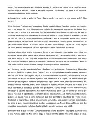 revoluções e contra-revoluções, ditaduras, exploração, racismo de muitos tipos, religiões falsas,
agnosticismo e ateísmo, crimes e negócios escusos, infidelidades no amor e na amizade,
casamentos desfeitos, filhos rebeldes.
A humanidade perdeu a visão de Deus. Mas o que foi que tomou o lugar dessa visão? Algo
superior?
Uma Comissão Anglicana de Pesquisas do Oculto, estabelecida na Austrália, publicou seu relatório
em 13 de agosto de 1975. Descobriu que metade dos estudantes secundários de Sydney teve
contato com o oculto e o satanismo. Em outras cidades australianas, as descobertas são as
mesmas. Metade da juventude está envolvida em bruxarias e missas negras. A situação pode não
ser tão má quanto a de outros países do mundo livre. Mas a intromissão do marxismo entre a
juventude segue paralelamente com a intromissão do satanismo, mesmo que na superfície não se
perceba qualquer ligação. O homem precisa ter e terá alguma religião. Se ele não tem a religião
de Jesus, ele terá a religião de Satanás e perseguirá os que não adoram a Satanás.
Somente alguns altos líderes comunistas foram e são satanistas conscientes, mas existe um
satanismo inconsciente, assim como existem homens que são basicamente cristãos, sem saber
que a sua religião é a de Cristo. Um homem pode inconscientemente ser um satanista sem nunca
ter ouvido que tal religião existe. Ele é satanista se odeia a noção de Deus e o nome de Cristo, se
vive como se fosse apenas matéria, se nega os princípios morais e religiosos.
As criaturas podem ter abandonado Deus. Mas Deus nunca abandonou Suas criaturas. Ele enviou
ao mundo Seu Filho Unigênito Jesus Cristo. O amor e a compaixão encarnados viveram na terra a
vida de uma pobre criança judia, depois a vida de um humilde carpinteiro, e finalmente a vida de
um mestre de retidão. O homem oprimido não pode salvar a si próprio, do mesmo modo que
alguém que se afoga não pode tirar a si próprio da água. Assim Jesus, cheio de compreensão dos
nossos conflitos interiores, tomou sobre Si todos os nossos pecados, inclusive os de Marx e de
seus seguidores, e suportou a punição pelo que fizemos. Expiou nossos pecados morrendo numa
cruz sobre o Gólgota, após sofrer a mais terrível humilhação e dor. Ele nos afirma que todo o que
coloca Nele sua fé é perdoado e viverá com Ele no paraíso eterno. Até mesmo marxistas notórios
podem ser salvos. Vale a pena mencionar que dois ganhadores soviéticos do Prêmio Nobel,
Pasternak e Solzhenitsyn, ambos anteriormente comunistas, após descreverem as extremidades
do crime a que o marxismo satânico conduz, confessaram sua fé em Cristo. A filha do pior dos
marxistas, assassino de multidões, Svetlana Stalin, também tornou-se uma cristã.
Lembremo-nos de que o ideal de Marx era descer ao abismo do inferno, ele próprio, e arrastar toda
a raça humana após ele. Não vamos segui-lo nesse caminho odioso, mas antes seguir a Cristo,
 