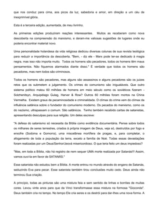 que nos conduz para cima, aos picos da luz, sabedoria e amor, em direção a um céu de
inexprimível glória.
Esta é a terceira edição, aumentada, de meu livrinho.
As primeiras edições produziram reações interessantes. Muitos as receberam como nova
descoberta na compreensão do marxismo, e deram-me valiosas sugestões de lugares onde eu
poderia encontrar material novo.
Uma personalidade holandesa da vida religiosa dedicou diversas colunas de sua revista teológica
para reduzir a importância da descoberta. "Bem, - diz ele - Marx pode ter-se dedicado à magia
negra, mas isso não importa muito. Todos os homens são pecadores, todos os homens têm maus
pensamentos. Não fiquemos alarmados diante disso." É verdade que todos os homens são
pecadores, mas nem todos são criminosos.
Todos os homens são pecadores, mas alguns são assassinos e alguns pecadores são os juizes
retos que os submetem a julgamento. Os crimes do comunismo são inigualáveis. Que outro
sistema político matou 60 milhões de homens em meio século como os soviéticos fizeram -
Solzhenitsyn, Arquipélago Gulag, Harver & Row? Outros 60 milhões foram mortos na China
Vermelha. Existem graus de pecaminosidade e criminalidade. O clímax do crime vem do clímax da
influência satânica sobre o fundador do comunismo moderno. Os pecados do marxismo, como os
do nazismo, ultrapassam o comum. São satânicos. Tenho também recebido cartas de satanistas,
apresentando desculpas para sua religião. Um deles escreve:
"A defesa do satanismo só necessita da Bíblia como evidência documentária. Pense sobre todos
os milhares de seres terrestres, criados à própria imagem de Deus, veja só, destruídos por fogo e
enxofre (Sodoma e Gomorra), uma miscelânea mortífera de pragas, e, para completar, o
afogamento de toda a população da terra, exceto a família de Noé. Todas essas devastações
foram realizadas por um Deus/Senhor/Jeová misericordioso. O que teria feito um deus impiedoso?
"Mas, em toda a Bíblia, não há registro de nem sequer UMA morte realizada por Satanás!!! Assim,
vamos ouvi-la em favor de SATANÁS."
Esse satanista não estudou bem a Bíblia. A morte entrou no mundo através do engano de Satanás,
seduzindo Eva para pecar. Esse satanista também tirou conclusões muito cedo. Deus ainda não
terminou Sua criação.
A princípio, todas as pinturas são uma mistura feia e sem sentido de linhas e borrões de muitas
cores. Levou vinte anos para que da Vinci transformasse essa mistura na formosa "Gioconda".
Deus também cria no tempo. No tempo Ele cria seres e os destrói para dar-Ihes uma nova forma. A
 
