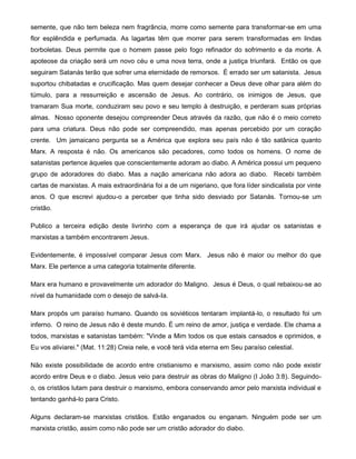 semente, que não tem beleza nem fragrância, morre como semente para transformar-se em uma
flor esplêndida e perfumada. As lagartas têm que morrer para serem transformadas em lindas
borboletas. Deus permite que o homem passe pelo fogo refinador do sofrimento e da morte. A
apoteose da criação será um novo céu e uma nova terra, onde a justiça triunfará. Então os que
seguiram Satanás terão que sofrer uma eternidade de remorsos. É errado ser um satanista. Jesus
suportou chibatadas e crucificação. Mas quem desejar conhecer a Deus deve olhar para além do
túmulo, para a ressurreição e ascensão de Jesus. Ao contrário, os inimigos de Jesus, que
tramaram Sua morte, conduziram seu povo e seu templo à destruição, e perderam suas próprias
almas. Nosso oponente desejou compreender Deus através da razão, que não é o meio correto
para uma criatura. Deus não pode ser compreendido, mas apenas percebido por um coração
crente. Um jamaicano pergunta se a América que explora seu país não é tão satânica quanto
Marx. A resposta é não. Os americanos são pecadores, como todos os homens. O nome de
satanistas pertence àqueles que conscientemente adoram ao diabo. A América possui um pequeno
grupo de adoradores do diabo. Mas a nação americana não adora ao diabo. Recebi também
cartas de marxistas. A mais extraordinária foi a de um nigeriano, que fora líder sindicalista por vinte
anos. O que escrevi ajudou-o a perceber que tinha sido desviado por Satanás. Tornou-se um
cristão.
Publico a terceira edição deste livrinho com a esperança de que irá ajudar os satanistas e
marxistas a também encontrarem Jesus.
Evidentemente, é impossível comparar Jesus com Marx. Jesus não é maior ou melhor do que
Marx. Ele pertence a uma categoria totalmente diferente.
Marx era humano e provavelmente um adorador do Maligno. Jesus é Deus, o qual rebaixou-se ao
nível da humanidade com o desejo de salvá-Ia.
Marx propôs um paraíso humano. Quando os soviéticos tentaram implantá-lo, o resultado foi um
inferno. O reino de Jesus não é deste mundo. É um reino de amor, justiça e verdade. Ele chama a
todos, marxistas e satanistas também: "Vinde a Mim todos os que estais cansados e oprimidos, e
Eu vos aliviarei." (Mat. 11:28) Creia nele, e você terá vida eterna em Seu paraíso celestial.
Não existe possibilidade de acordo entre cristianismo e marxismo, assim como não pode existir
acordo entre Deus e o diabo. Jesus veio para destruir as obras do Maligno (I João 3:8). Seguindo-
o, os cristãos lutam para destruir o marxismo, embora conservando amor pelo marxista individual e
tentando ganhá-lo para Cristo.
Alguns declaram-se marxistas cristãos. Estão enganados ou enganam. Ninguém pode ser um
marxista cristão, assim como não pode ser um cristão adorador do diabo.
 