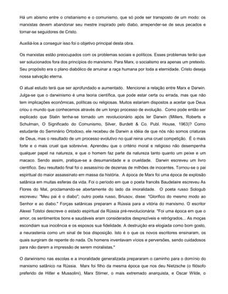Há um abismo entre o cristianismo e o comunismo, que só pode ser transposto de um modo: os
marxistas devem abandonar seu mestre inspirado pelo diabo, arrepender-se de seus pecados e
tornar-se seguidores de Cristo.
Auxiliá-los a conseguir isso foi o objetivo principal desta obra.
Os marxistas estão preocupados com os problemas sociais e políticos. Esses problemas terão que
ser solucionados fora dos princípios do marxismo. Para Marx, o socialismo era apenas um pretexto.
Seu propósito era o plano diabólico de arruinar a raça humana por toda a eternidade. Cristo deseja
nossa salvação eterna.
O atual estudo terá que ser aprofundado e aumentado. Mencionei a relação entre Marx e Darwin.
Julga-se que o darwinismo é uma teoria científica, que pode estar certa ou errada, mas que não
tem implicações econômicas, políticas ou religiosas. Muitos estariam dispostos a aceitar que Deus
criou o mundo que conhecemos através de um longo processo de evolução. Como pode então ser
explicado que Stalin tenha-se tornado um revolucionário após ler Darwin (Millers, Roberts e
Schulman, O Significado do Comunismo, Silver, Burdett & Co. Publ. House, 1963)? Como
estudante do Seminário Ortodoxo, ele recebeu de Darwin a idéia de que nós não somos criaturas
de Deus, mas o resultado de um processo evolutivo no qual reina uma cruel competição. É o mais
forte e o mais cruel que sobrevive. Aprendeu que o critério moral e religioso não desempenha
qualquer papel na natureza, e que o homem faz parte da natureza tanto quanto um peixe e um
macaco. Sendo assim, pratique-se a desumanidade e a crueldade. Darwin escreveu um livro
cientifico. Seu resultado final foi o assassínio de dezenas de milhões de inocentes. Tornou-se o pai
espiritual do maior assassinato em massa da história. A época de Marx foi uma época de explosão
satânica em muitas esferas da vida. Foi o período em que o poeta francês Baudelaire escreveu As
Flores do Mal, proclamando-se abertamente do lado da imoralidade. O poeta russo Sologub
escreveu: "Meu pai é o diabo"; outro poeta russo, Briusov, disse: "Glorifico do mesmo modo ao
Senhor e ao diabo." Forças satânicas preparam a Rússia para a vitória do marxismo. O escritor
Alexei Tolstoi descreve o estado espiritual da Rússia pré-revolucionária: "Foi uma época em que o
amor, os sentimentos bons e saudáveis eram considerados desprezíveis e retrógrados... As moças
escondiam sua inocência e os esposos sua fidelidade. A destruição era elogiada como bom gosto,
a neurastenia como um sinal de boa disposição. Isto é o que os novos escritores ensinaram, os
quais surgiram de repente do nada. Os homens inventavam vícios e perversões, sendo cuidadosos
para não darem a impressão de serem moralistas."
O darwinismo nas escolas e a imoralidade generalizada prepararam o caminho para o domínio do
marxismo satânico na Rússia. Marx foi filho da mesma época que nos deu Nietzsche (o filósofo
preferido de Hitler e Mussolini), Marx Stirner, o mais extremado anarquista, e Oscar Wilde, o
 