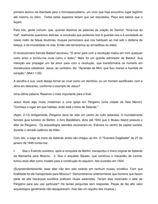 primeiro teórico da liberdade para o homossexualismo, um vício que hoje encontrou lugar legítimo
até mesmo no clero. Todos estes aspectos teriam que ser estudados. Peço aos sábios que o
façam.
Para nós, gente comum, que, quando dizemos as palavras da oração do Senhor: "livra-nos do
mal", realmente queremos dizê-las, a conclusão que podemos tirar é guardar-nos e à sociedade ao
nosso redor de falsas doutrinas, truques perniciosos que nos habituam ao mal sob o disfarce da
beleza, e da imoralidade na vida. Então não temeremos as armadilhas do diabo.
O revolucionário francês Babeuf escreveu: "O amor para com a revolução matou em mim qualquer
outro amor e tornou-me cruel como o diabo." Marx foi um grande admirador de Babeuf. Sua
intenção era propagar um tal amor para com a revolução, que transformaria os homens em
monstruosos odiadores. Jesus, ao contrário, diz: "Aprendei de Mim, que Sou manso e humilde de
coração." (Mat t 1:29)
A escolha é sua: você deseja tornar-se cruel como um demônio, ou um homem santificado, com a
alma em descanso, conforme o exemplo de Jesus?
Uma última palavra. Reservei o mais importante para o final.
Jesus disse algo muito misterioso a uma igreja em Pérgamo (uma cidade da Ásia Menor):
"Conheço o lugar em que habitas, onde está o trono de Satanás."
(Apoc. 2:13) Antigamente, Pérgamo deve ter sido um centro do culto satanista. O mundialmente
famoso guia turístico de Berlim, o livro Baedekers, dizia até 1944 que o Museu Island possuía o
altar de Pérgamo. Os arqueólogos alemães escavaram-no. Estivera no centro da capital nazista,
durante o reinado satânico de Hitler.
Com isto, a saga do trono de Satanás ainda não chegou ao fim. O "Svenska Dagbladet" de 27 de
janeiro de 1948 conta-nos:
I. Que o Exército soviético, após a conquista de Berlim, transportou o trono original de Satanás
da Alemanha para Moscou. 2. Que o arquiteto Stjusev, que construiu o mausoléu de Lenine,
tomou esse altar como modelo para a construção do sepulcro. Isto sucedeu em 1924.
(Surpreendentemente, esse altar não tem sido exibido em nenhum museu soviético. Com que
finalidade foi ele transportado para Moscou? Demonstramos anteriormente que homens que fazem
parte da alta hierarquia soviética praticam rituais satanistas. Teriam eles reservado o altar de
Pérgamo para seu uso particular? Há tantas perguntas sem respostas. Peças de tão alto valor
arqueológico geralmente não desaparecem, mas são um orgulho dos museus.)
 