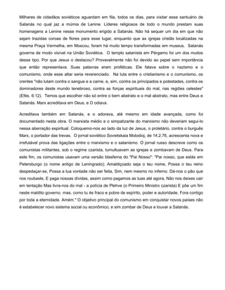 Milhares de cidadãos soviéticos aguardam em fila, todos os dias, para visitar esse santuário de
Satanás no qual jaz a múmia de Lenine. Líderes religiosos de todo o mundo prestam suas
homenagens a Lenine nesse monumento erigido a Satanás. Não há sequer um dia em que não
sejam trazidas coroas de flores para esse lugar, enquanto que as igrejas cristãs localizadas na
mesma Praça Vermelha, em Moscou, foram há muito tempo transformadas em museus. Satanás
governa de modo visível na União Soviética. O templo satanista em Pérgamo foi um dos muitos
desse tipo. Por que Jesus o destacou? Provavelmente não foi devido ao papel sem importância
que então representava. Suas palavras eram proféticas. Ele falava sobre o nazismo e o
comunismo, onde esse altar seria reverenciado. Na luta entre o cristianismo e o comunismo, os
crentes "não lutam contra o sangue e a carne, e, sim, contra os principados e potestades, contra os
dominadores deste mundo tenebroso, contra as forças espirituais do mal, nas regiões celestes"
(Efés. 6:12). Temos que escolher não só entre o bem abstrato e o mal abstrato, mas entre Deus e
Satanás. Marx acreditava em Deus, e O odiava.
Acreditava também em Satanás, e o adorava, até mesmo em idade avançada, como foi
documentado nesta obra. O marxista médio e o simpatizante do marxismo não deveriam segui-lo
nessa aberração espiritual. Coloquemo-nos ao lado da luz de Jesus, o proletário, contra o burguês
Marx, o portador das trevas. O jornal soviético Sovietskaia Molodioj, de 14.2.76, acrescenta nova e
irrefutável prova das ligações entre o marxismo e o satanismo. O jornal russo descreve como os
comunistas militantes, sob o regime czarista, tumultuavam as igrejas e zombavam de Deus. Para
este fim, os comunistas usavam uma versão blasfema do "Pai Nosso": "Pai nosso, que estás em
Petersburgo (o nome antigo de Leningrado); Amaldiçoado seja o teu nome, Possa o teu reino
despedaçar-se, Possa a tua vontade não ser feita, Sim, nem mesmo no inferno. Dá-nos o pão que
nos roubaste, E paga nossas dívidas, assim como pagamos as tuas até agora, Não nos deixes cair
em tentação Mas livra-nos do mal - a polícia de Plehve (o Primeiro Ministro czarista) E põe um fim
neste maldito governo. mas, como tu és fraco e pobre de espírito, poder e autoridade, Fora contigo
por toda a eternidade. Amém." O objetivo principal do comunismo em conquistar novos países não
é estabelecer novo sistema social ou econômico, e sim zombar de Deus e louvar a Satanás.
 