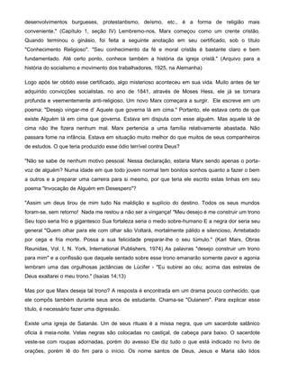 desenvolvimentos burgueses, protestantismo, deísmo, etc., é a forma de religião mais
conveniente." (Capítulo 1, seção IV) Lembremo-nos, Marx começou como um crente cristão.
Quando terminou o ginásio, foi feita a seguinte anotação em seu certificado, sob o título
"Conhecimento Religioso". "Seu conhecimento da fé e moral cristãs é bastante claro e bem
fundamentado. Até certo ponto, conhece também a história da igreja cristã." (Arquivo para a
história do socialismo e movimento dos trabalhadores, 1925, na Alemanha)
Logo após ter obtido esse certificado, algo misterioso aconteceu em sua vida. Muito antes de ter
adquirido convicções socialistas, no ano de 1841, através de Moses Hess, ele já se tornara
profunda e veementemente anti-religioso. Um novo Marx começara a surgir. Ele escreve em um
poema: "Desejo vingar-me d' Aquele que governa lá em cima." Portanto, ele estava certo de que
existe Alguém lá em cima que governa. Estava em disputa com esse alguém. Mas aquele lá de
cima não lhe fizera nenhum mal. Marx pertencia a uma família relativamente abastada. Não
passara fome na infância. Estava em situação muito melhor do que muitos de seus companheiros
de estudos. O que teria produzido esse ódio terrível contra Deus?
"Não se sabe de nenhum motivo pessoal. Nessa declaração, estaria Marx sendo apenas o porta-
voz de alguém? Numa idade em que todo jovem normal tem bonitos sonhos quanto a fazer o bem
a outros e a preparar uma carreira para si mesmo, por que teria ele escrito estas linhas em seu
poema "Invocação de Alguém em Desespero"?
"Assim um deus tirou de mim tudo Na maldição e suplício do destino. Todos os seus mundos
foram-se, sem retorno! Nada me restou a não ser a vingança! "Meu desejo é me construir um trono
Seu topo seria frio e gigantesco Sua fortaleza seria o medo sobre-humano E a negra dor seria seu
general "Quem olhar para ele com olhar são Voltará, mortalmente pálido e silencioso, Arrebatado
por cega e fria morte. Possa a sua felicidade preparar-lhe o seu túmulo." (Karl Marx, Obras
Reunidas, Vol. I, N. York, International Publishers, 1974) As palavras "desejo construir um trono
para mim" e a confissão que daquele sentado sobre esse trono emanarão somente pavor e agonia
lembram uma das orgulhosas jactâncias de Lúcifer - "Eu subirei ao céu; acima das estrelas de
Deus exaltarei o meu trono." (Isaías 14;13)
Mas por que Marx deseja tal trono? A resposta é encontrada em um drama pouco conhecido, que
ele compôs também durante seus anos de estudante. Chama-se "Oulanem". Para explicar esse
título, é necessário fazer uma digressão.
Existe uma igreja de Satanás. Um de seus rituais é a missa negra, que um sacerdote satânico
oficia à meia-noite. Velas negras são colocadas no castiçal, de cabeça para baixo. O sacerdote
veste-se com roupas adornadas, porém do avesso Ele diz tudo o que está indicado no livro de
orações, porém lê do fim para o início. Os nome santos de Deus, Jesus e Maria são lidos
 