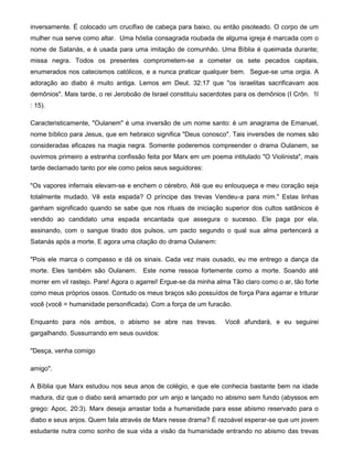 inversamente. É colocado um crucifixo de cabeça para baixo, ou então pisoteado. O corpo de um
mulher nua serve como altar. Uma hóstia consagrada roubada de alguma igreja é marcada com o
nome de Satanás, e é usada para uma imitação de comunhão. Uma Bíblia é queimada durante;
missa negra. Todos os presentes comprometem-se a cometer os sete pecados capitais,
enumerados nos catecismos católicos, e a nunca praticar qualquer bem. Segue-se uma orgia. A
adoração ao diabo é muito antiga. Lemos em Deut. 32:17 que "os israelitas sacrificavam aos
demônios". Mais tarde, o rei Jeroboão de Israel constituiu sacerdotes para os demônios (I Crôn. 1l
: 15).
Caracteristicamente, "Oulanem" é uma inversão de um nome santo: é um anagrama de Emanuel,
nome bíblico para Jesus, que em hebraico significa "Deus conosco". Tais inversões de nomes são
consideradas eficazes na magia negra. Somente poderemos compreender o drama Oulanem, se
ouvirmos primeiro a estranha confissão feita por Marx em um poema intitulado "O Violinista", mais
tarde declamado tanto por ele como pelos seus seguidores:
"Os vapores infernais elevam-se e enchem o cérebro, Até que eu enlouqueça e meu coração seja
totalmente mudado. Vê esta espada? O príncipe das trevas Vendeu-a para mim." Estas linhas
ganham significado quando se sabe que nos rituais de iniciação superior dos cultos satânicos é
vendido ao candidato uma espada encantada que assegura o sucesso. Ele paga por ela,
assinando, com o sangue tirado dos pulsos, um pacto segundo o qual sua alma pertencerá a
Satanás após a morte. E agora uma citação do drama Oulanem:
"Pois ele marca o compasso e dá os sinais. Cada vez mais ousado, eu me entrego a dança da
morte. Eles também são Oulanem. Este nome ressoa fortemente como a morte. Soando até
morrer em vil rastejo. Pare! Agora o agarrei! Ergue-se da minha alma Tão claro como o ar, tão forte
como meus próprios ossos. Contudo os meus braços são possuídos de força Para agarrar e triturar
você (você = humanidade personificada). Com a força de um furacão.
Enquanto para nós ambos, o abismo se abre nas trevas. Você afundará, e eu seguirei
gargalhando. Sussurrando em seus ouvidos:
"Desça, venha comigo
amigo".
A Bíblia que Marx estudou nos seus anos de colégio, e que ele conhecia bastante bem na idade
madura, diz que o diabo será amarrado por um anjo e lançado no abismo sem fundo (abyssos em
grego: Apoc. 20:3). Marx deseja arrastar toda a humanidade para esse abismo reservado para o
diabo e seus anjos. Quem fala através de Marx nesse drama? É razoável esperar-se que um jovem
estudante nutra como sonho de sua vida a visão da humanidade entrando no abismo das trevas
 