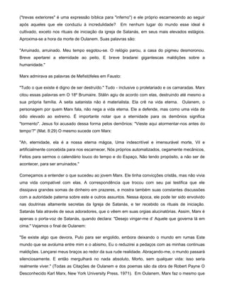 ("trevas exteriores" é uma expressão bíblica para "inferno") e ele próprio escarnecendo ao seguir
após aqueles que ele conduziu à incredulidade? Em nenhum lugar do mundo esse ideal é
cultivado, exceto nos rituais de iniciação da igreja de Satanás, em seus mais elevados estágios.
Aproxima-se a hora da morte de Oulanem. Suas palavras são:
"Arruinado, arruinado. Meu tempo esgotou-se. O relógio parou, a casa do pigmeu desmoronou.
Breve apertarei a eternidade ao peito, E breve bradarei gigantescas maldições sobre a
humanidade."
Marx admirava as palavras de Mefistófeles em Fausto:
"Tudo o que existe é digno de ser destruído." Tudo - inclusive o proletariado e os camaradas. Marx
citou essas palavras em O 18º Brumaire. Stálin agiu de acordo com elas, destruindo até mesmo a
sua própria família. A seita satanista não é materialista. Ela crê na vida eterna. Oulanem, o
personagem por quem Marx fala, não nega a vida eterna. Ele a defende, mas como uma vida de
ódio elevado ao extremo. É importante notar que a eternidade para os demônios significa
"tormento". Jesus foi acusado dessa forma pelos demônios: "Vieste aqui atormentar-nos antes do
tempo'?" (Mat. 8:29) O mesmo sucede com Marx:
"Ah, eternidade, ela é a nossa eterna mágoa, Uma indescritível e imensurável morte, Vil e
artificialmente concebida para nos escarnecer, Nós próprios automatizados, cegamente mecânicos,
Feitos para sermos o calendário louco do tempo e do Espaço, Não tendo propósito, a não ser de
acontecer, para ser arruinados."
Começamos a entender o que sucedeu ao jovem Marx. Ele tinha convicções cristãs, mas não vivia
uma vida compatível com elas. A correspondência que trocou com seu pai testifica que ele
dissipava grandes somas de dinheiro em prazeres, e mostra também suas constantes discussões
com a autoridade paterna sobre este e outros assuntos. Nessa época, ele pode ter sido envolvido
nas doutrinas altamente secretas da Igreja de Satanás, e ter recebido os rituais de iniciação.
Satanás fala através de seus adoradores, que o vêem em suas orgias alucinatórias. Assim, Marx é
apenas o porta-voz de Satanás, quando declara: "Desejo vingar-me d' Aquele que governa lá em
cima." Vejamos o final de Oulanem:
"Se existe algo que devora, Pulo para ser engolido, embora deixando o mundo em rumas Este
mundo que se avoluma entre mim e o abismo, Eu o reduzirei a pedaços com as minhas continuas
maldições. Lançarei meus braços ao redor da sua rude realidade. Abraçando-me, o mundo passará
silenciosamente. E então mergulhará no nada absoluto, Morto, sem qualquer vida: isso seria
realmente viver." (Todas as Citações de Oulanem e dos poemas são da obra de Robert Payne O
Desconhecido Karl Marx, New York University Press, 1971). Em Oulanem, Marx faz o mesmo que
 
