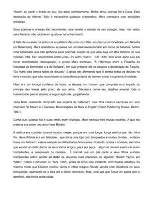 "Assim, eu perdi o direito ao céu, Sei disso perfeitamente. Minha alma, outrora fiel a Deus, Está
destinada ao inferno." Não é necessário qualquer comentário. Marx começara com ambições
artísticas.
Seus poemas e dramas são importantes para revelar o estado de seu coração, mas, não tendo
valor literário, não receberam qualquer reconhecimento.
A falta de sucesso na pintura e arquitetura deu-nos um Hitler, em drama um Goebbels, em filosofia
um Rosenberg. Marx abandonou a poesia por um ideal revolucionário em nome de Satanás, contra
uma sociedade que não apreciou seus poemas. Supõe-se que este seja um dos motivos de sua
rebelião total. Ser desprezado como judeu foi outro motivo. Em 1839, dois anos após seu pai
haver manifestado preocupação, o jovem Marx escreveu: "A Diferença entre a Filosofia da
Natureza de Demócrito e a de Epícuro", em cujo prefácio ele se associa à declaração de Ésquilo:
"Eu nutro ódio contra todos os deuses." Explica isto afirmando que é contra todos os deuses na
terra e no céu, que não reconhecem a consciência própria do homem como a suprema divindade.
Marx era um inimigo confesso de todos os deuses, um homem que comprara uma espada do
príncipe das trevas pelo preço de sua alma. Declarara como seu objetivo arrastar toda a
humanidade para o abismo, e seguir após ela, gargalhando.
Teria Marx realmente comprado sua espada de Satanás? Sua filha Eleanor escreveu um livro
chamado "O Mouro e o General, Recordações de Marx e Engels" (Dietz Publishing House, Berlim,
1964).
Conta que, quando ela e suas irmãs eram crianças, Marx narrava-lhes muitas estórias. A que ela
preferia era sobre um certo Hans Rõckle:
A estória era contada durante muitos meses, porque era uma longa, longa estória que não tinha
fim. Hans Rõckle era um feiticeiro... que tinha uma loja com brinquedos e muitas dívidas... embora
fosse um feiticeiro, estava sempre em dificuldades financeiras. Portanto, contra a vontade, ele tinha
que vender ao diabo todos os seus lindos artigos, peça por peça... algumas dessas aventuras eram
horripilantes, e arrepiavam os cabelos. É normal que um pai conte a seus filhos estórias
horripilantes sobre vender ao diabo os tesouros mais preciosos de alguém? Robert Payne, em
"Marx" (Simon e Schuster, N. York, 1968), conta de novo este incidente, com muitos detalhes, do
mesmo modo que Eleanor contou: como o infeliz mágico Rockle vendia com relutância os seus
brinquedos, agarrando-se a eles até o último momento. Mas, uma vez que fizera um pacto com o
demônio, não havia outra saída.
 