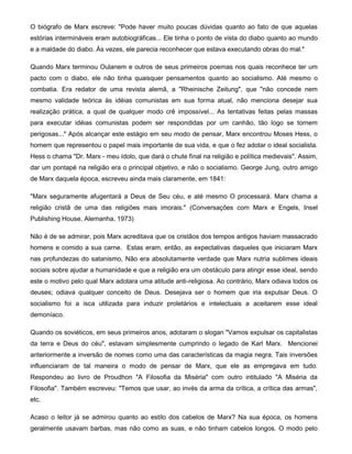 O biógrafo de Marx escreve: "Pode haver muito poucas dúvidas quanto ao fato de que aquelas
estórias intermináveis eram autobiográficas... Ele tinha o ponto de vista do diabo quanto ao mundo
e a maldade do diabo. Às vezes, ele parecia reconhecer que estava executando obras do mal."
Quando Marx terminou Oulanem e outros de seus primeiros poemas nos quais reconhece ter um
pacto com o diabo, ele não tinha quaisquer pensamentos quanto ao socialismo. Até mesmo o
combatia. Era redator de uma revista alemã, a "Rheinische Zeitung", que "não concede nem
mesmo validade teórica às idéias comunistas em sua forma atual, não menciona desejar sua
realização prática, a qual de qualquer modo crê impossível... As tentativas feitas pelas massas
para executar idéias comunistas podem ser respondidas por um canhão, tão logo se tornem
perigosas..." Após alcançar este estágio em seu modo de pensar, Marx encontrou Moses Hess, o
homem que representou o papel mais importante de sua vida, e que o fez adotar o ideal socialista.
Hess o chama "Dr. Marx - meu ídolo, que dará o chute fìnal na religião e política medievais". Assim,
dar um pontapé na religião era o principal objetivo, e não o socialismo. George Jung, outro amigo
de Marx daquela época, escreveu ainda mais claramente, em 1841:
"Marx seguramente afugentará a Deus de Seu céu, e até mesmo O processará. Marx chama a
religião cristã de uma das religiões mais imorais." (Conversações com Marx e Engels, Insel
Publishing House, Alemanha, 1973)
Não é de se admirar, pois Marx acreditava que os cristãos dos tempos antigos haviam massacrado
homens e comido a sua carne. Estas eram, então, as expectativas daqueles que iniciaram Marx
nas profundezas do satanismo, Não era absolutamente verdade que Marx nutria sublimes ideais
sociais sobre ajudar a humanidade e que a religião era um obstáculo para atingir esse ideal, sendo
este o motivo pelo qual Marx adotara uma atitude anti-religiosa. Ao contrário, Marx odiava todos os
deuses; odiava qualquer conceito de Deus. Desejava ser o homem que iria expulsar Deus. O
socialismo foi a isca utilizada para induzir proletários e intelectuais a aceitarem esse ideal
demoníaco.
Quando os soviéticos, em seus primeiros anos, adotaram o slogan "Vamos expulsar os capitalistas
da terra e Deus do céu", estavam simplesmente cumprindo o legado de Karl Marx. Mencionei
anteriormente a inversão de nomes como uma das características da magia negra. Tais inversões
influenciaram de tal maneira o modo de pensar de Marx, que ele as empregava em tudo.
Respondeu ao livro de Proudhon "A Filosofia da Miséria" com outro intitulado "A Miséria da
Filosofia". Também escreveu: "Temos que usar, ao invés da arma da crítica, a crítica das armas",
etc.
Acaso o leitor já se admirou quanto ao estilo dos cabelos de Marx? Na sua época, os homens
geralmente usavam barbas, mas não como as suas, e não tinham cabelos longos. O modo pelo
 