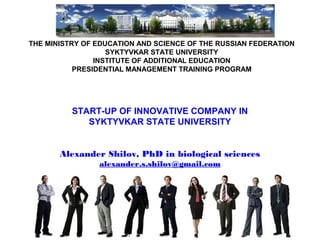 THE MINISTRY OF EDUCATION AND SCIENCE OF THE RUSSIAN FEDERATION
SYKTYVKAR STATE UNIVERSITY
INSTITUTE OF ADDITIONAL EDUCATION
PRESIDENTIAL MANAGEMENT TRAINING PROGRAM
START-UP OF INNOVATIVE COMPANY IN
SYKTYVKAR STATE UNIVERSITY
Alexander Shilov, PhD in biological sciences
alexander.s.shilov@gmail.com
 