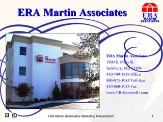 ERA Martin Associates ERA Martin Associates 1000 E. Main St. Salisbury, MD 21804 410-749-1818 Office 800-875-1083 Toll-free 410-860-5013 Fax www.ERAhomes4U.com 