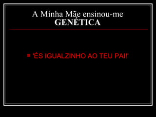 A Minha Mãe ensinou-me  GENÉTICA   'ÉS IGUALZINHO AO TEU PAI!'  