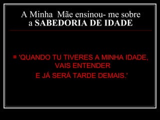 A Minha  Mãe ensinou- me sobre a  SABEDORIA DE IDADE 'QUANDO TU TIVERES A MINHA IDADE, VAIS ENTENDER  E JÁ SERÁ TARDE DEMAIS.'   