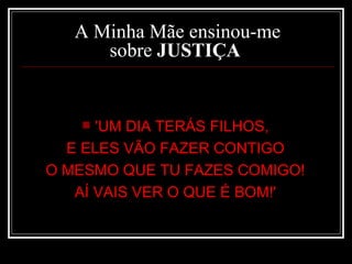 A Minha Mãe ensinou-me sobre  JUSTIÇA   'UM DIA TERÁS FILHOS,  E ELES VÃO FAZER CONTIGO  O MESMO QUE TU FAZES COMIGO!  AÍ VAIS VER O QUE É BOM!'  