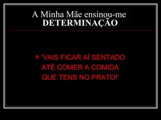 A Minha Mãe ensinou-me   DETERMINAÇÃO   'VAIS FICAR AÍ SENTADO  ATÉ COMER A COMIDA  QUE TENS NO PRATO!'  