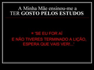 A Minha Mãe ensinou-me a TER  GOSTO PELOS ESTUDOS   'SE EU FOR AÍ  E NÃO TIVERES TERMINADO A LIÇÃO, ESPERA QUE VAIS VER!...'   