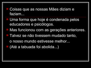 Coisas que as nossas Mães diziam e faziam... Uma forma que hoje é condenada pelos educadores e psicólogos.  Mas funcionou com as gerações anteriores. Talvez se não tivessem mudado tanto,  o nosso mundo estivesse melhor... (Até a tabuada foi abolida...) 