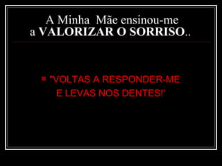 A Minha  Mãe ensinou-me a  VALORIZAR O SORRISO ..  "VOLTAS A RESPONDER-ME  E LEVAS NOS DENTES!'   